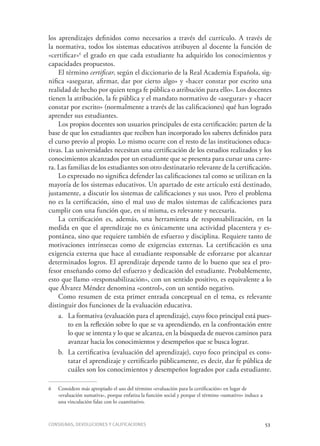 Consignas, devoluciones y calificaciones	 53
los aprendizajes definidos como necesarios a través del currículo. A través de
la normativa, todos los sistemas educativos atribuyen al docente la función de
«certificar»6
el grado en que cada estudiante ha adquirido los conocimientos y
capacidades propuestos.
El término certificar, según el diccionario de la Real Academia Española, sig-
nifica «asegurar, afirmar, dar por cierto algo» y «hacer constar por escrito una
realidad de hecho por quien tenga fe pública o atribución para ello». Los docentes
tienen la atribución, la fe pública y el mandato normativo de «asegurar» y «hacer
constar por escrito» (normalmente a través de las calificaciones) qué han logrado
aprender sus estudiantes.
Los propios docentes son usuarios principales de esta certificación: parten de la
base de que los estudiantes que reciben han incorporado los saberes definidos para
el curso previo al propio. Lo mismo ocurre con el resto de las instituciones educa-
tivas. Las universidades necesitan una certificación de los estudios realizados y los
conocimientos alcanzados por un estudiante que se presenta para cursar una carre-
ra. Las familias de los estudiantes son otro destinatario relevante de la certificación.
Lo expresado no significa defender las calificaciones tal como se utilizan en la
mayoría de los sistemas educativos. Un apartado de este artículo está destinado,
justamente, a discutir los sistemas de calificaciones y sus usos. Pero el problema
no es la certificación, sino el mal uso de malos sistemas de calificaciones para
cumplir con una función que, en sí misma, es relevante y necesaria.
La certificación es, además, una herramienta de responsabilización, en la
medida en que el aprendizaje no es únicamente una actividad placentera y es-
pontánea, sino que requiere también de esfuerzo y disciplina. Requiere tanto de
motivaciones intrínsecas como de exigencias externas. La certificación es una
exigencia externa que hace al estudiante responsable de esforzarse por alcanzar
determinados logros. El aprendizaje depende tanto de lo bueno que sea el pro-
fesor enseñando como del esfuerzo y dedicación del estudiante. Probablemente,
esto que llamo «responsabilización», con un sentido positivo, es equivalente a lo
que Álvarez Méndez denomina «control», con un sentido negativo.
Como resumen de esta primer entrada conceptual en el tema, es relevante
distinguir dos funciones de la evaluación educativa.
a.	 La formativa (evaluación para el aprendizaje), cuyo foco principal está pues-
to en la reflexión sobre lo que se va aprendiendo, en la confrontación entre
lo que se intenta y lo que se alcanza, en la búsqueda de nuevos caminos para
avanzar hacia los conocimientos y desempeños que se busca lograr.
b.	 La certificativa (evaluación del aprendizaje), cuyo foco principal es cons-
tatar el aprendizaje y certificarlo públicamente, es decir, dar fe pública de
cuáles son los conocimientos y desempeños logrados por cada estudiante.
6	 Considero más apropiado el uso del término «evaluación para la certificación» en lugar de
«evaluación sumativa», porque enfatiza la función social y porque el término «sumativo» induce a
una vinculación falaz con lo cuantitativo.
 