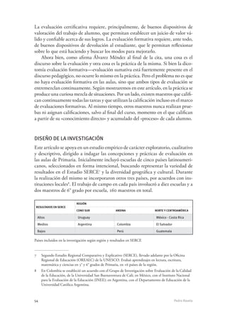 54	 Pedro Ravela
La evaluación certificativa requiere, principalmente, de buenos dispositivos de
valoración del trabajo de alumno, que permitan establecer un juicio de valor vá-
lido y confiable acerca de sus logros. La evaluación formativa requiere, ante todo,
de buenos dispositivos de devolución al estudiante, que le permitan reflexionar
sobre lo que está haciendo y buscar los modos para mejorarlo.
Ahora bien, como afirma Álvarez Méndez al final de la cita, una cosa es el
discurso sobre la evaluación y otra cosa es la práctica de la misma. Si bien la dico-
tomía evaluación formativa—evaluación sumativa está fuertemente presente en el
discurso pedagógico, no ocurre lo mismo en la práctica. Pero el problema no es que
no haya evaluación formativa en las aulas, sino que ambos tipos de evaluación se
entremezclan continuamente. Según mostraremos en este artículo, en la práctica se
produce una curiosa mezcla de situaciones. Por un lado, existen maestros que califi-
can continuamente todas las tareas y que utilizan la calificación incluso en el marco
de evaluaciones formativas. Al mismo tiempo, otros maestros nunca realizan prue-
bas ni asignan calificaciones, salvo al final del curso, momento en el que califican
a partir de su «conocimiento directo» y acumulado del «proceso» de cada alumno.
Diseño de la investigación
Este artículo se apoya en un estudio empírico de carácter exploratorio, cualitativo
y descriptivo, dirigido a indagar las concepciones y prácticas de evaluación en
las aulas de Primaria. Inicialmente incluyó escuelas de cinco países latinoameri-
canos, seleccionados en forma intencional, buscando representar la variedad de
resultados en el Estudio SERCE7
y la diversidad geográfica y cultural. Durante
la realización del mismo se incorporaron otros tres países, por acuerdos con ins-
tituciones locales8
. El trabajo de campo en cada país involucró a diez escuelas y a
dos maestros de 6° grado por escuela, 160 maestros en total.
Resultados en SERCE
Región
Cono Sur Andina Norte y Centroamérica
Altos Uruguay México - Costa Rica
Medios Argentina Colombia El Salvador
Bajos Perú Guatemala
Países incluidos en la investigación según región y resultados en SERCE
7	 Segundo Estudio Regional Comparativo y Explicativo (SERCE), llevado adelante por la Oficina
Regional de Educación (OREALC) de la UNESCO. Evaluó aprendizajes en lectura, escritura,
matemática y ciencias en 3° y 6° grados de Primaria, en 16 países de la región.	
8	 En Colombia se estableció un acuerdo con el Grupo de Investigación sobre Evaluación de la Calidad
de la Educación, de la Universidad San Buenaventura de Cali; en México, con el Instituto Nacional
para la Evaluación de la Educación (INEE); en Argentina, con el Departamento de Educación de la
Universidad Católica Argentina.
 