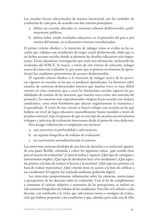 Consignas, devoluciones y calificaciones	 55
Las escuelas fueron seleccionadas de manera intencional, por las unidades de
evaluación de cada país, de acuerdo con dos criterios principales:
a.	 debían ser escuelas ubicadas en contextos urbanos desfavorecidos, prefe-
rentemente públicas;
b.	 debían haber tenido resultados educativos en el promedio del país o por
encima del mismo, en evaluaciones externas estandarizadas.
El primer criterio obedece a la intención de indagar cómo se evalúa en las es-
cuelas que trabajan con estudiantes de origen social desfavorecido, dado que es
en dichos sectores sociales donde se plantean los desafíos educativos más impor-
tantes. Existe abundante investigación que avala esta afirmación, incluyendo los
resultados del SERCE. Se buscó, a través de este criterio de selección, indagar
acerca de cómo son evaluados (y, por tanto, que se prioriza en términos de apren-
dizaje) los estudiantes provenientes de sectores desfavorecidos.
El segundo criterio obedece a la intención de indagar acerca de las prácti-
cas vigentes en escuelas en las que se producen aprendizajes. La literatura sobre
escuelas de contextos desfavorecidos muestra que muchas veces es muy difícil
enseñar en estos contextos, que a veces las limitaciones sociales superan las po-
sibilidades de enseñar de los maestros, que muchas veces existe alta rotación del
personal y los maestros más experimentados emigran hacia escuelas con mejores
condiciones, entre otros fenómenos que afectan negativamente la enseñanza y
el aprendizaje. A través de este criterio se buscó trabajar con escuelas en las que
hubiese un nivel de logro educativo razonablemente bueno (medido a través de
pruebas externas), bajo el supuesto de que en este tipo de escuelas encontraríamos
enfoques y prácticas de evaluación interesantes desde el punto de vista didáctico.
Para recoger información se emplearon tres técnicas:
a.	 una entrevista en profundidad a cada maestro.
b.	 un registro fotográfico de trabajos de evaluación.
c.	 un cuestionario autoadministrado al maestro.
Las entrevistas tuvieron alrededor de una hora de duración y se realizaron siguien-
do una pauta flexible, orientada a cubrir los siguientes temas: ¿qué sentido tiene
para el maestro la evaluación? ¿Cómo la realiza y registra? ¿Qué tipo de consignas e
instrumentos emplea? ¿Qué tipo de devolución hace a los estudiantes? ¿Qué aspec-
tos prioriza a la hora de evaluar la lectura y la escritura? ¿Qué aspectos prioriza a la
hora de evaluar matemática? ¿Qué criterios tiene en cuenta a la hora de calificar a
sus estudiantes? El registro fue realizado mediante grabación digital.
Las entrevistas proporcionaron información sobre las creencias, convicciones
y percepciones de los docentes sobre la evaluación. Con el fin de complementar
y contrastar el carácter subjetivo y normativo de las percepciones, se realizó un
relevamiento fotográfico de trabajos de los estudiantes. Para ello se le solicitó a cada
docente, con antelación a la visita, que seleccionase tareas o consignas de evalua-
ción que hubiese propuesto a los estudiantes y que, además, para cada una de ellas
 
