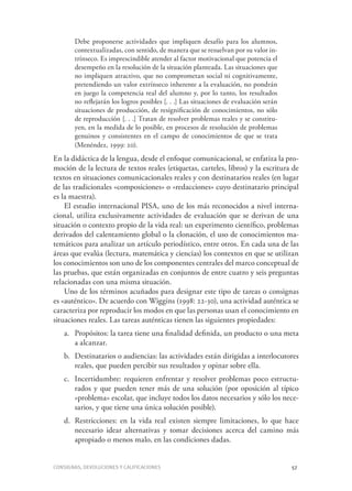 Consignas, devoluciones y calificaciones	 57
Debe proponerse actividades que impliquen desafío para los alumnos,
contextualizadas, con sentido, de manera que se resuelvan por su valor in-
trínseco. Es imprescindible atender al factor motivacional que potencia el
desempeño en la resolución de la situación planteada. Las situaciones que
no impliquen atractivo, que no comprometan social ni cognitivamente,
pretendiendo un valor extrínseco inherente a la evaluación, no pondrán
en juego la competencia real del alumno y, por lo tanto, los resultados
no reflejarán los logros posibles [. . .] Las situaciones de evaluación serán
situaciones de producción, de resignificación de conocimientos, no sólo
de reproducción [. . .] Tratan de resolver problemas reales y se constitu-
yen, en la medida de lo posible, en procesos de resolución de problemas
genuinos y consistentes en el campo de conocimientos de que se trata
(Menéndez, 1999: 20).
En la didáctica de la lengua, desde el enfoque comunicacional, se enfatiza la pro-
moción de la lectura de textos reales (etiquetas, carteles, libros) y la escritura de
textos en situaciones comunicacionales reales y con destinatarios reales (en lugar
de las tradicionales «composiciones» o «redacciones» cuyo destinatario principal
es la maestra).
El estudio internacional PISA, uno de los más reconocidos a nivel interna-
cional, utiliza exclusivamente actividades de evaluación que se derivan de una
situación o contexto propio de la vida real: un experimento científico, problemas
derivados del calentamiento global o la clonación, el uso de conocimientos ma-
temáticos para analizar un artículo periodístico, entre otros. En cada una de las
áreas que evalúa (lectura, matemática y ciencias) los contextos en que se utilizan
los conocimientos son uno de los componentes centrales del marco conceptual de
las pruebas, que están organizadas en conjuntos de entre cuatro y seis preguntas
relacionadas con una misma situación.
Uno de los términos acuñados para designar este tipo de tareas o consignas
es «auténtico». De acuerdo con Wiggins (1998: 22-30), una actividad auténtica se
caracteriza por reproducir los modos en que las personas usan el conocimiento en
situaciones reales. Las tareas auténticas tienen las siguientes propiedades:
a.	 Propósitos: la tarea tiene una finalidad definida, un producto o una meta
a alcanzar.
b.	 Destinatarios o audiencias: las actividades están dirigidas a interlocutores
reales, que pueden percibir sus resultados y opinar sobre ella.
c.	 Incertidumbre: requieren enfrentar y resolver problemas poco estructu-
rados y que pueden tener más de una solución (por oposición al típico
«problema» escolar, que incluye todos los datos necesarios y sólo los nece-
sarios, y que tiene una única solución posible).
d.	 Restricciones: en la vida real existen siempre limitaciones, lo que hace
necesario idear alternativas y tomar decisiones acerca del camino más
apropiado o menos malo, en las condiciones dadas.
 