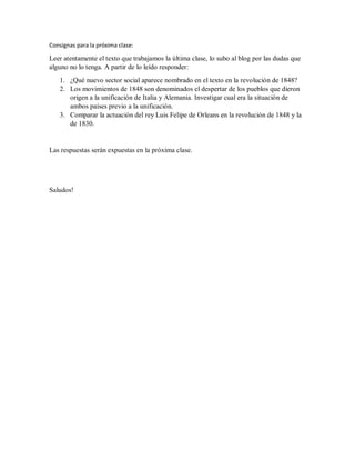 Consignas para la próxima clase:
Leer atentamente el texto que trabajamos la última clase, lo subo al blog por las dudas que
alguno no lo tenga. A partir de lo leído responder:
1. ¿Qué nuevo sector social aparece nombrado en el texto en la revolución de 1848?
2. Los movimientos de 1848 son denominados el despertar de los pueblos que dieron
origen a la unificación de Italia y Alemania. Investigar cual era la situación de
ambos países previo a la unificación.
3. Comparar la actuación del rey Luis Felipe de Orleans en la revolución de 1848 y la
de 1830.
Las respuestas serán expuestas en la próxima clase.
Saludos!