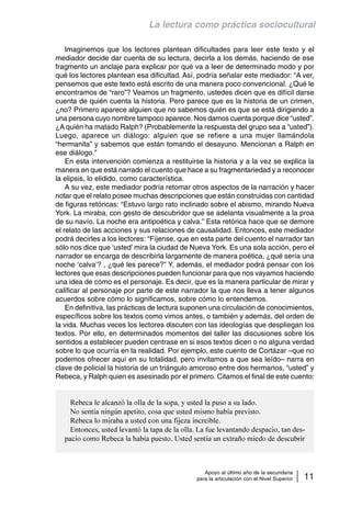 La lectura como práctica sociocultural 
Imaginemos que los lectores plantean dificultades para leer este texto y el 
mediador decide dar cuenta de su lectura, decirla a los demás, haciendo de ese 
fragmento un anclaje para explicar por qué va a leer de determinado modo y por 
qué los lectores plantean esa dificultad. Así, podría señalar este mediador: “A ver, 
pensemos que este texto está escrito de una manera poco convencional. ¿Qué le 
encontramos de “raro”? Veamos un fragmento, ustedes dicen que es difícil darse 
cuenta de quién cuenta la historia. Pero parece que es la historia de un crimen, 
¿no? Primero aparece alguien que no sabemos quién es que se está dirigiendo a 
una persona cuyo nombre tampoco aparece. Nos damos cuenta porque dice “usted”. 
¿A quién ha matado Ralph? (Probablemente la respuesta del grupo sea a “usted”). 
Luego, aparece un diálogo: alguien que se refiere a una mujer llamándola 
“hermanita” y sabemos que están tomando el desayuno. Mencionan a Ralph en 
ese diálogo.” 
En esta intervención comienza a restituirse la historia y a la vez se explica la 
manera en que está narrado el cuento que hace a su fragmentariedad y a reconocer 
la elipsis, lo elidido, como característica. 
A su vez, este mediador podría retomar otros aspectos de la narración y hacer 
notar que el relato posee muchas descripciones que están construidas con cantidad 
de figuras retóricas: “Estuvo largo rato inclinado sobre el abismo, mirando Nueva 
York. La miraba, con gesto de descubridor que se adelanta visualmente a la proa 
de su navío. La noche era antipoética y calva.” Esta retórica hace que se demore 
el relato de las acciones y sus relaciones de causalidad. Entonces, este mediador 
podrá decirles a los lectores: “Fíjense, que en esta parte del cuento el narrador tan 
sólo nos dice que ‘usted’ mira la ciudad de Nueva York. Es una sola acción, pero el 
narrador se encarga de describirla largamente de manera poética, ¿qué sería una 
noche ‘calva’? , ¿qué les parece?” Y, además, el mediador podrá pensar con los 
lectores que esas descripciones pueden funcionar para que nos vayamos haciendo 
una idea de cómo es el personaje. Es decir, que es la manera particular de mirar y 
calificar al personaje por parte de este narrador la que nos lleva a tener algunos 
acuerdos sobre cómo lo significamos, sobre cómo lo entendemos. 
En definitiva, las prácticas de lectura suponen una circulación de conocimientos, 
específicos sobre los textos como vimos antes, o también y además, del orden de 
la vida. Muchas veces los lectores discuten con las ideologías que despliegan los 
textos. Por ello, en determinados momentos del taller las discusiones sobre los 
sentidos a establecer pueden centrase en si esos textos dicen o no alguna verdad 
sobre lo que ocurría en la realidad. Por ejemplo, este cuento de Cortázar –que no 
podemos ofrecer aquí en su totalidad, pero invitamos a que sea leído– narra en 
clave de policial la historia de un triángulo amoroso entre dos hermanos, “usted” y 
Rebeca, y Ralph quien es asesinado por el primero. Citamos el final de este cuento: 
Rebeca le alcanzó la olla de la sopa, y usted la puso a su lado. 
No sentía ningún apetito, cosa que usted mismo había previsto. 
Rebeca lo miraba a usted con una fijeza increíble. 
Entonces, usted levantó la tapa de la olla. La fue levantando despacio, tan des-pacio 
como Rebeca la había puesto. Usted sentía un extraño miedo de descubrir 
Apoyo al último año de la secundaria 
para la articulación con el Nivel Superior 11 
 
