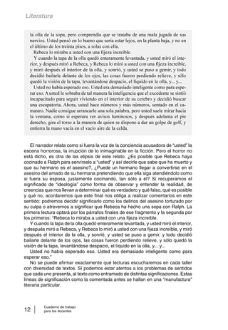 Literatura 
la olla de la sopa, pero comprendía que se trataba de una mala jugada de sus 
nervios. Usted pensó en lo bueno que sería estar lejos, en la planta baja, y no en 
el último de los treinta pisos, a solas con ella. 
Rebeca lo miraba a usted con una fijeza increíble. 
Y cuando la tapa de la olla quedó enteramente levantada, y usted miró el inte-rior, 
y después miró a Rebeca, y Rebeca lo miró a usted con una fijeza increíble, 
y miró después el interior de la olla, y sonrió, y usted se puso a gemir, y todo 
decidió bailarle delante de los ojos, las cosas fueron perdiendo relieve, y sólo 
quedó la visión de la tapa, levantándose despacio, el líquido en la olla, y... y... 
Usted no había esperado eso. Usted era demasiado inteligente como para espe-rar 
eso. A usted le sobraba de tal manera la inteligencia que el excedente se sintió 
incapacitado para seguir viviendo en el interior de su cerebro y decidió buscar 
una escapatoria. Ahora, usted hace números y más números, sentado en el ca-mastro. 
Nadie consigue arrancarle una sola palabra, pero usted suele mirar hacia 
la ventana, como si esperara ver avisos luminosos, y después adelanta el pie 
derecho, gira el torso a la manera de quien se dispone a dar un golpe de golf, y 
entierra la mano vacía en el vacío aire de la celda. 
El narrador relata como si fuera la voz de la conciencia acusadora de “usted” la 
escena horrorosa, la irrupción de lo inimaginable en la ficción. Pero el horror no 
está dicho, es otra de las elipsis de este relato. ¿Es posible que Rebeca haya 
cocinado a Ralph para servírselo a “usted” y así decirle que sabe que ha muerto y 
que su hermano es el asesino?, ¿Puede un hermano llegar a convertirse en el 
asesino del amado de su hermana pretendiendo que ella siga atendiéndolo como 
si fuera su esposa, justamente cocinando, tan sólo a él? Si recuperamos el 
significado de “ideología” como forma de observar y entender la realidad, de 
creencias que nos llevan a determinar qué es verdadero y qué falso, qué es posible 
y qué no, acordaremos que este final nos obliga a realizar comentarios en este 
sentido: podremos decidir significarlo como los delirios del asesino torturado por 
su culpa o atrevernos a significar que Rebeca ha hecho una sopa con Ralph. La 
primera lectura optará por los párrafos finales de ese fragmento y la segunda por 
los primeros: “Rebeca lo miraba a usted con una fijeza increíble. 
Y cuando la tapa de la olla quedó enteramente levantada, y usted miró el interior, 
y después miró a Rebeca, y Rebeca lo miró a usted con una fijeza increíble, y miró 
después el interior de la olla, y sonrió, y usted se puso a gemir, y todo decidió 
bailarle delante de los ojos, las cosas fueron perdiendo relieve, y sólo quedó la 
visión de la tapa, levantándose despacio, el líquido en la olla, y... y... 
Usted no había esperado eso. Usted era demasiado inteligente como para 
esperar eso.” 
No se puede afirmar exactamente qué lecturas escucharemos en cada taller 
con diversidad de textos. Sí podemos estar atentos a los problemas de sentidos 
que cada uno presenta, al texto como entramado de distintas significaciones. Estas 
líneas de significación como la comentada antes se hallan en una “manufactura” 
literaria particular. 
Cuaderno de trabajo 
12 para los docentes 
 