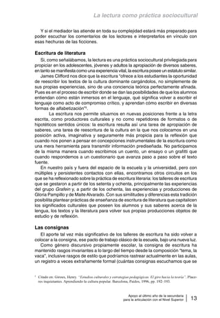 La lectura como práctica sociocultural 
Y si el mediador las atiende en toda su complejidad estará más preparado para 
poder escuchar los comentarios de los lectores e interpretarlos en vínculo con 
esas hechuras de las ficciones. 
Escritura de literatura 
Si, como señalábamos, la lectura es una práctica sociocultural privilegiada para 
propiciar en los adolescentes, jóvenes y adultos la apropiación de diversos saberes, 
en tanto se manifiesta como una experiencia vital, la escritura posee un estatuto similar. 
James Clifford nos dice que la escritura “ofrece a los estudiantes la oportunidad 
de reescribir los textos de la cultura dominante cargándolos, no simplemente de 
sus propias experiencias, sino de una conciencia teórica perfectamente afinada. 
Pues es en el proceso de escribir donde se dan las posibilidades de que los alumnos 
entiendan cómo están inmersos en el lenguaje, qué significa volver a escribir el 
lenguaje como acto de compromiso crítico, y aprendan cómo escribir en diversas 
formas de alfabetización”5. 
La escritura nos permite situarnos en nuevas posiciones frente a la letra 
escrita, como productores culturales y no como repetidores de formatos o de 
hipotéticos sentidos únicos: la escritura resulta así una tarea de apropiación de 
saberes, una tarea de reescritura de la cultura en la que nos colocamos en una 
posición activa, imaginativa y seguramente más propicia para la reflexión que 
cuando nos ponen a pensar en concepciones instrumentales de la escritura como 
una mera herramienta para transmitir información prediseñada. No participamos 
de la misma manera cuando escribimos un cuento, un ensayo o un grafitti que 
cuando respondemos a un cuestionario que avanza paso a paso sobre el texto 
fuente. 
En nuestro país y fuera del espacio de la escuela y la universidad, pero con 
múltiples y persistentes contactos con ellas, encontramos otros circuitos en los 
que se ha reflexionado sobre la práctica de escritura literaria: los talleres de escritura 
que se gestaron a partir de los setenta y ochenta, principalmente las experiencias 
del grupo Grafein y, a partir de los ochenta, las experiencias y producciones de 
Gloria Pampillo y de Maite Alvarado. Con sus similitudes y diferencias esta tradición 
posibilita plantear prácticas de enseñanza de escritura de literatura que capitalicen 
los significados culturales que poseen los alumnos y sus saberes acerca de la 
lengua, los textos y la literatura para volver sus propias producciones objetos de 
estudio y de reflexión. 
Las consignas 
El aporte tal vez más significativo de los talleres de escritura ha sido volver a 
colocar a la consigna, ese pacto de trabajo clásico de la escuela, bajo una nueva luz. 
Como género discursivo propiamente escolar, la consigna de escritura ha 
mantenido rasgos invariantes a lo largo del tiempo desde la composición “tema, la 
vaca”, inclusive rasgos de estilo que podríamos rastrear actualmente en las aulas, 
un registro a veces extrañamente formal (cuántas consignas escuchamos que se 
5 Citado en: Giroux, Henry. “Estudios culturales y estrategias pedagógicas. El giro hacia la teoría”. Place-res 
inquietantes. Aprendiendo la cultura popular. Barcelona, Paidos, 1996, pp. 192–193. 
Apoyo al último año de la secundaria 
para la articulación con el Nivel Superior 13 
 
