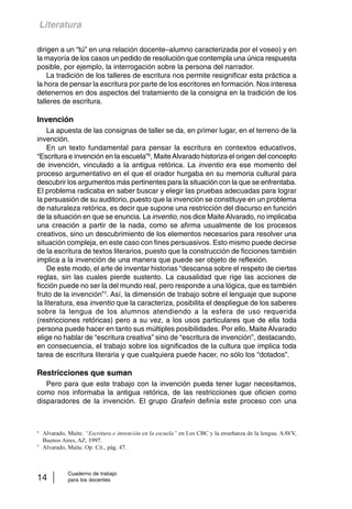Literatura 
dirigen a un “tú” en una relación docente–alumno caracterizada por el voseo) y en 
la mayoría de los casos un pedido de resolución que contempla una única respuesta 
posible, por ejemplo, la interrogación sobre la persona del narrador. 
La tradición de los talleres de escritura nos permite resignificar esta práctica a 
la hora de pensar la escritura por parte de los escritores en formación. Nos interesa 
detenernos en dos aspectos del tratamiento de la consigna en la tradición de los 
talleres de escritura. 
Invención 
La apuesta de las consignas de taller se da, en primer lugar, en el terreno de la 
invención. 
En un texto fundamental para pensar la escritura en contextos educativos, 
“Escritura e invención en la escuela”6, Maite Alvarado historiza el origen del concepto 
de invención, vinculado a la antigua retórica. La inventio era ese momento del 
proceso argumentativo en el que el orador hurgaba en su memoria cultural para 
descubrir los argumentos más pertinentes para la situación con la que se enfrentaba. 
El problema radicaba en saber buscar y elegir las pruebas adecuadas para lograr 
la persuasión de su auditorio, puesto que la invención se constituye en un problema 
de naturaleza retórica, es decir que supone una restricción del discurso en función 
de la situación en que se enuncia. La inventio, nos dice Maite Alvarado, no implicaba 
una creación a partir de la nada, como se afirma usualmente de los procesos 
creativos, sino un descubrimiento de los elementos necesarios para resolver una 
situación compleja, en este caso con fines persuasivos. Esto mismo puede decirse 
de la escritura de textos literarios, puesto que la construcción de ficciones también 
implica a la invención de una manera que puede ser objeto de reflexión. 
De este modo, el arte de inventar historias “descansa sobre el respeto de ciertas 
reglas, sin las cuales pierde sustento. La causalidad que rige las acciones de 
ficción puede no ser la del mundo real, pero responde a una lógica, que es también 
fruto de la invención”7. Así, la dimensión de trabajo sobre el lenguaje que supone 
la literatura, esa inventio que la caracteriza, posibilita el despliegue de los saberes 
sobre la lengua de los alumnos atendiendo a la esfera de uso requerida 
(restricciones retóricas) pero a su vez, a los usos particulares que de ella toda 
persona puede hacer en tanto sus múltiples posibilidades. Por ello, Maite Alvarado 
elige no hablar de “escritura creativa” sino de “escritura de invención”, destacando, 
en consecuencia, el trabajo sobre los significados de la cultura que implica toda 
tarea de escritura literaria y que cualquiera puede hacer, no sólo los “dotados”. 
Restricciones que suman 
Pero para que este trabajo con la invención pueda tener lugar necesitamos, 
como nos informaba la antigua retórica, de las restricciones que oficien como 
disparadores de la invención. El grupo Grafein definía este proceso con una 
6 Alvarado, Maite. “Escritura e invención en la escuela” en Los CBC y la enseñanza de la lengua. AAVV, 
Buenos Aires, AZ, 1997. 
7 Alvarado, Maite. Op. Cit., pág. 47. 
Cuaderno de trabajo 
14 para los docentes 
 