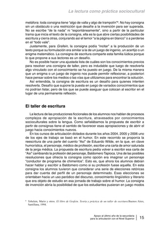 La lectura como práctica sociocultural 
metáfora: toda consigna tiene “algo de valla y algo de trampolín”8. No hay consigna 
sin un obstáculo o una restricción que desafíe a la invención para ser superada. 
No se escribe “de la nada” ni “espontáneamente”, sino a partir de la particular 
trama que inicia el texto de la consigna, ella es la que abre ciertas posibilidades de 
escritura y cierra otras, conjurando así el temor “a la página en blanco” o a perderse 
en el “todo vale”. 
Justamente, para Grafein, la consigna podía “incitar” a la producción de un 
texto porque su formulación era similar a la de un juego de ingenio, un acertijo o un 
enigma matemático. La consigna de escritura comparte esta familia lúdica porque 
lo que propone a sus lectores es un desafío. 
No es posible hacer una ajustada lista de cuáles son los conocimientos previos 
para resolver una consigna de taller, pero es indudable que luego de resolverla 
algo vinculado con el conocimiento se ha puesto en juego. De la misma manera 
que un enigma o un juego de ingenio nos puede permitir reflexionar, a posteriori 
hace pensar sobre los medios o las vías que utilizamos para encontrar la solución. 
Así entendida, la consigna de escritura es un desafío para quienes intenten 
resolverla. Desafío que supone la puesta en juego de variados conocimientos que 
no podrían listar, pero de los que se puede aseguar que colocan al escritor en el 
lugar de una permanente reflexión. 
Apoyo al último año de la secundaria 
para la articulación con el Nivel Superior 15 
El taller de escritura 
La lectura de las producciones ficcionales de los alumnos nos hablan de procesos 
complejos de apropiación de la escritura, atravesados por conocimientos 
socioculturales sobre la lengua. Como señalábamos la propuesta de escribir a 
partir de consignas tiene el sentido de favorecer esas apropiaciones y de abrir el 
juego hacia conocimientos nuevos. 
En los cursos de articulación dictados durante los años 2004, 2005 y 2006 uno 
de los ejes de trabajo se basó en el humor. En este recorrido se proponía la 
reescritura de una parte del cuento “Así” de Eduardo Wilde, en la que, en clave 
humorística, el personaje, médico de profesión, escribe una carta de amor saturada 
de la jerga médica. La propuesta de escritura pedía volver a escribir esa carta de 
“Así” cambiando la profesión del personaje, Baldomero Tapioca. Una de las posibles 
resoluciones que ofrecía la consigna como opción era imaginar un personaje 
“conductor de programa de chimentos”. Esto es, que ahora los alumnos debían 
hacer hablar y escribir a Baldomero como si su profesión fuese aquella. En esta 
consigna los alumnos tuvieron que considerar una serie de elecciones retóricas 
para dar cuenta del perfil de un personaje determinado. Esas elecciones se 
orientaban hacia un uso paródico del discurso, conocimiento lingüístico y literario 
que era objeto de estudio en esa jornada de trabajo sobre el humor. La consigna 
de invención abría la posibilidad de que los estudiantes pusieran en juego modos 
8 Tobelem, Mario y otros. El libro de Grafein. Teoría y práctica de un taller de escritura.Buenos Aires, 
Santillana, 1994. 
 