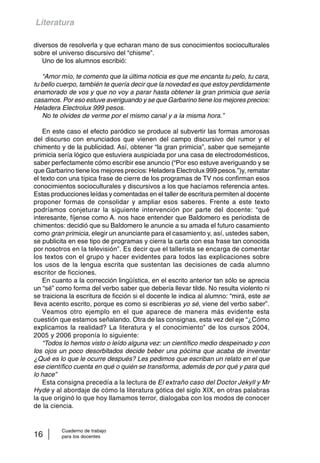Literatura 
diversos de resolverla y que echaran mano de sus conocimientos socioculturales 
sobre el universo discursivo del “chisme”. 
Uno de los alumnos escribió: 
“Amor mío, te comento que la última noticia es que me encanta tu pelo, tu cara, 
tu bello cuerpo, también te quería decir que la novedad es que estoy perdidamente 
enamorado de vos y que no voy a parar hasta obtener la gran primicia que sería 
casarnos. Por eso estuve averiguando y se que Garbarino tiene los mejores precios: 
Heladera Electrolux 999 pesos. 
No te olvides de verme por el mismo canal y a la misma hora.” 
En este caso el efecto paródico se produce al subvertir las formas amorosas 
del discurso con enunciados que vienen del campo discursivo del rumor y el 
chimento y de la publicidad. Así, obtener “la gran primicia”, saber que semejante 
primicia sería lógico que estuviera auspiciada por una casa de electrodomésticos, 
saber perfectamente cómo escribir ese anuncio (“Por eso estuve averiguando y se 
que Garbarino tiene los mejores precios: Heladera Electrolux 999 pesos.”)y, rematar 
el texto con una típica frase de cierre de los programas de TV nos confirman esos 
conocimientos socioculturales y discursivos a los que hacíamos referencia antes. 
Estas producciones leídas y comentadas en el taller de escritura permiten al docente 
proponer formas de consolidar y ampliar esos saberes. Frente a este texto 
podríamos conjeturar la siguiente intervención por parte del docente: “qué 
interesante, fíjense como A. nos hace entender que Baldomero es periodista de 
chimentos: decidió que su Baldomero le anuncie a su amada el futuro casamiento 
como gran primicia, elegir un anunciante para el casamiento y, así, ustedes saben, 
se publicita en ese tipo de programas y cierra la carta con esa frase tan conocida 
por nosotros en la televisión”. Es decir que el tallerista se encarga de comentar 
los textos con el grupo y hacer evidentes para todos las explicaciones sobre 
los usos de la lengua escrita que sustentan las decisiones de cada alumno 
escritor de ficciones. 
En cuanto a la corrección lingüística, en el escrito anterior tan sólo se aprecia 
un “sé” como forma del verbo saber que debería llevar tilde. No resulta violento ni 
se traiciona la escritura de ficción si el docente le indica al alumno: “mirá, este se 
lleva acento escrito, porque es como si escribieras yo sé, viene del verbo saber”. 
Veamos otro ejemplo en el que aparece de manera más evidente esta 
cuestión que estamos señalando. Otra de las consignas, esta vez del eje “¿Cómo 
explicamos la realidad? La literatura y el conocimiento” de los cursos 2004, 
2005 y 2006 proponía lo siguiente: 
“Todos lo hemos visto o leído alguna vez: un científico medio despeinado y con 
los ojos un poco desorbitados decide beber una pócima que acaba de inventar 
¿Qué es lo que le ocurre después? Les pedimos que escriban un relato en el que 
ese científico cuenta en qué o quién se transforma, además de por qué y para qué 
lo hace” 
Esta consigna precedía a la lectura de El extraño caso del Doctor Jekyll y Mr 
Hyde y al abordaje de cómo la literatura gótica del siglo XIX, en otras palabras 
la que originó lo que hoy llamamos terror, dialogaba con los modos de conocer 
de la ciencia. 
Cuaderno de trabajo 
16 para los docentes 
 