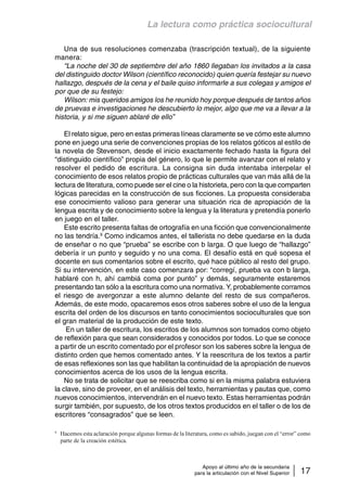 La lectura como práctica sociocultural 
Una de sus resoluciones comenzaba (trascripción textual), de la siguiente 
Apoyo al último año de la secundaria 
para la articulación con el Nivel Superior 17 
manera: 
“La noche del 30 de septiembre del año 1860 llegaban los invitados a la casa 
del distinguido doctor Wilson (científico reconocido) quien quería festejar su nuevo 
hallazgo, después de la cena y el baile quiso informarle a sus colegas y amigos el 
por que de su festejo: 
Wilson: mis queridos amigos los he reunido hoy porque después de tantos años 
de pruevas e investigaciones he descubierto lo mejor, algo que me va a llevar a la 
historia, y si me siguen ablaré de ello” 
El relato sigue, pero en estas primeras líneas claramente se ve cómo este alumno 
pone en juego una serie de convenciones propias de los relatos góticos al estilo de 
la novela de Stevenson, desde el inicio exactamente fechado hasta la figura del 
“distinguido científico” propia del género, lo que le permite avanzar con el relato y 
resolver el pedido de escritura. La consigna sin duda intentaba interpelar el 
conocimiento de esos relatos propio de prácticas culturales que van más allá de la 
lectura de literatura, como puede ser el cine o la historieta, pero con la que comparten 
lógicas parecidas en la construcción de sus ficciones. La propuesta consideraba 
ese conocimiento valioso para generar una situación rica de apropiación de la 
lengua escrita y de conocimiento sobre la lengua y la literatura y pretendía ponerlo 
en juego en el taller. 
Este escrito presenta faltas de ortografía en una ficción que convencionalmente 
no las tendría.9 Como indicamos antes, el tallerista no debe quedarse en la duda 
de enseñar o no que “prueba” se escribe con b larga. O que luego de “hallazgo” 
debería ir un punto y seguido y no una coma. El desafío está en qué sopesa el 
docente en sus comentarios sobre el escrito, qué hace público al resto del grupo. 
Si su intervención, en este caso comenzara por: “corregí, prueba va con b larga, 
hablaré con h, ahí cambiá coma por punto” y demás, seguramente estaremos 
presentando tan sólo a la escritura como una normativa. Y, probablemente corramos 
el riesgo de avergonzar a este alumno delante del resto de sus compañeros. 
Además, de este modo, opacaremos esos otros saberes sobre el uso de la lengua 
escrita del orden de los discursos en tanto conocimientos socioculturales que son 
el gran material de la producción de este texto. 
En un taller de escritura, los escritos de los alumnos son tomados como objeto 
de reflexión para que sean considerados y conocidos por todos. Lo que se conoce 
a partir de un escrito comentado por el profesor son los saberes sobre la lengua de 
distinto orden que hemos comentado antes. Y la reescritura de los textos a partir 
de esas reflexiones son las que habilitan la continuidad de la apropiación de nuevos 
conocimientos acerca de los usos de la lengua escrita. 
No se trata de solicitar que se reescriba como si en la misma palabra estuviera 
la clave, sino de proveer, en el análisis del texto, herramientas y pautas que, como 
nuevos conocimientos, intervendrán en el nuevo texto. Estas herramientas podrán 
surgir también, por supuesto, de los otros textos producidos en el taller o de los de 
escritores “consagrados” que se leen. 
9 Hacemos esta aclaración porque algunas formas de la literatura, como es sabido, juegan con el “error” como 
parte de la creación estética. 
 