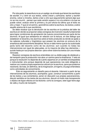 Literatura 
Por otra parte, la reescritura no es un castigo: es el modo que tienen los escritores 
de escribir. Ir y venir en sus textos, verlos crecer y achicarse, tachar y escribir 
encima, volver a mirarlos, darlos a leer a otro que seguramente opinará algo que 
no se nos ocurrió…pensar que cada versión supera o no a la anterior a la que se 
puede volver, evaluar entre la primera y la por–ahora–la–última que el texto es 
otro y mejor. Y que en el camino, aprendimos sobre la escritura, los textos y sobre 
aquello acerca de lo que escribimos. 
Se debe recalcar que la devolución de los escritos en la práctica del taller de 
escritura en donde se proponen estas consignas de invención resulta fundamental 
para lograr condiciones de apropiación de nuevos conocimientos por parte de los 
alumnos. Al igual que señalamos en relación con la lectura, en ese diálogo que 
establecen el docente y los alumnos sobre el texto producido es donde se apela a 
los saberes culturales y lingüísticos que poseen los alumnos en procura de la 
enseñanza del conocimiento disciplinar. No es un dato menor que la voz autorizada 
parta tanto del docente como de los alumnos: aún cuando no todas las 
intervenciones son igual de adecuadas, en la mayoría de ellas hay elementos – 
quizás hasta por sus propios desvíos– para volver sobre los textos con una mirada 
renovada. 
Resolver consignas de escritura entendidas con su doble juego de obstáculo y 
de trampolín para la producción nos abre un camino para la enseñanza. Y esto es 
porque la resolución no depende de cuánto sepamos en un sentido enciclopedista 
o instrumental, sino porque depende de qué operaciones nos está obligando a 
realizar con nuestra propia experiencia cultural con la escritura, para que podamos 
resolverla. Se trata, en definitiva, de la imaginación, el ingenio, el juego entendidos 
como actividades de conocimiento. 
Esto es seguramente un desafío para el docente. Intervenir a partir de las 
intervenciones de los alumnos, acompañar, guiar, construir conocimiento a partir 
de los textos y sus comentarios, poner en discusión sus propias aseveraciones, 
discutir sentidos en los textos de sus alumnos, discutir el modo más transparente 
o elíptico de lograr efectos en los lectores: como la consigna, este lugar tiene algo 
de valla y mucho de trampolín. 
10 Einstein, Albert e Infeld, Leopold, en La física, aventura del pensamiento, Buenos Aires, Losada, 1945. 
Cuaderno de trabajo 
18 para los docentes 
 