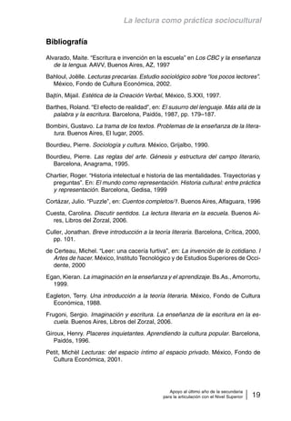 La lectura como práctica sociocultural 
Apoyo al último año de la secundaria 
para la articulación con el Nivel Superior 19 
Bibliografía 
Alvarado, Maite. “Escritura e invención en la escuela” en Los CBC y la enseñanza 
de la lengua. AAVV, Buenos Aires, AZ, 1997 
Bahloul, Joëlle. Lecturas precarias. Estudio sociológico sobre “los pocos lectores”. 
México, Fondo de Cultura Económica, 2002. 
Bajtín, Mijail. Estética de la Creación Verbal, México, S.XXI, 1997. 
Barthes, Roland. “El efecto de realidad”, en: El susurro del lenguaje. Más allá de la 
palabra y la escritura. Barcelona, Paidós, 1987, pp. 179–187. 
Bombini, Gustavo. La trama de los textos. Problemas de la enseñanza de la litera-tura. 
Buenos Aires, El lugar, 2005. 
Bourdieu, Pierre. Sociología y cultura. México, Grijalbo, 1990. 
Bourdieu, Pierre. Las reglas del arte. Génesis y estructura del campo literario, 
Barcelona, Anagrama, 1995. 
Chartier, Roger. “Historia intelectual e historia de las mentalidades. Trayectorias y 
preguntas”. En: El mundo como representación. Historia cultural: entre práctica 
y representación. Barcelona, Gedisa, 1999 
Cortázar, Julio. “Puzzle”, en: Cuentos completos/1. Buenos Aires, Alfaguara, 1996 
Cuesta, Carolina. Discutir sentidos. La lectura literaria en la escuela. Buenos Ai-res, 
Libros del Zorzal, 2006. 
Culler, Jonathan. Breve introducción a la teoría literaria. Barcelona, Crítica, 2000, 
pp. 101. 
de Certeau, Michel. “Leer: una cacería furtiva”, en: La invención de lo cotidiano. I 
Artes de hacer. México, Instituto Tecnológico y de Estudios Superiores de Occi-dente, 
2000 
Egan, Kieran. La imaginación en la enseñanza y el aprendizaje. Bs.As., Amorrortu, 
1999. 
Eagleton, Terry. Una introducción a la teoría literaria. México, Fondo de Cultura 
Económica, 1988. 
Frugoni, Sergio. Imaginación y escritura. La enseñanza de la escritura en la es-cuela. 
Buenos Aires, Libros del Zorzal, 2006. 
Giroux, Henry. Placeres inquietantes. Aprendiendo la cultura popular. Barcelona, 
Paidós, 1996. 
Petit, Michèl Lecturas: del espacio íntimo al espacio privado. México, Fondo de 
Cultura Económica, 2001. 
 