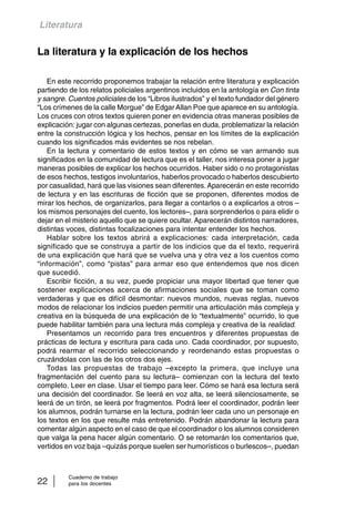 Literatura 
La literatura y la explicación de los hechos 
En este recorrido proponemos trabajar la relación entre literatura y explicación 
partiendo de los relatos policiales argentinos incluidos en la antología en Con tinta 
y sangre. Cuentos policiales de los “Libros ilustrados” y el texto fundador del género 
“Los crímenes de la calle Morgue” de Edgar Allan Poe que aparece en su antología. 
Los cruces con otros textos quieren poner en evidencia otras maneras posibles de 
explicación: jugar con algunas certezas, ponerlas en duda, problematizar la relación 
entre la construcción lógica y los hechos, pensar en los límites de la explicación 
cuando los significados más evidentes se nos rebelan. 
En la lectura y comentario de estos textos y en cómo se van armando sus 
significados en la comunidad de lectura que es el taller, nos interesa poner a jugar 
maneras posibles de explicar los hechos ocurridos. Haber sido o no protagonistas 
de esos hechos, testigos involuntarios, haberlos provocado o haberlos descubierto 
por casualidad, hará que las visiones sean diferentes. Aparecerán en este recorrido 
de lectura y en las escrituras de ficción que se proponen, diferentes modos de 
mirar los hechos, de organizarlos, para llegar a contarlos o a explicarlos a otros – 
los mismos personajes del cuento, los lectores–, para sorprenderlos o para elidir o 
dejar en el misterio aquello que se quiere ocultar. Aparecerán distintos narradores, 
distintas voces, distintas focalizaciones para intentar entender los hechos. 
Hablar sobre los textos abrirá a explicaciones: cada interpretación, cada 
significado que se construya a partir de los indicios que da el texto, requerirá 
de una explicación que hará que se vuelva una y otra vez a los cuentos como 
“información”, como “pistas” para armar eso que entendemos que nos dicen 
que sucedió. 
Escribir ficción, a su vez, puede propiciar una mayor libertad que tener que 
sostener explicaciones acerca de afirmaciones sociales que se toman como 
verdaderas y que es difícil desmontar: nuevos mundos, nuevas reglas, nuevos 
modos de relacionar los indicios pueden permitir una articulación más compleja y 
creativa en la búsqueda de una explicación de lo “textualmente” ocurrido, lo que 
puede habilitar también para una lectura más compleja y creativa de la realidad. 
Presentamos un recorrido para tres encuentros y diferentes propuestas de 
prácticas de lectura y escritura para cada uno. Cada coordinador, por supuesto, 
podrá rearmar el recorrido seleccionando y reordenando estas propuestas o 
cruzándolas con las de los otros dos ejes. 
Todas las propuestas de trabajo –excepto la primera, que incluye una 
fragmentación del cuento para su lectura– comienzan con la lectura del texto 
completo. Leer en clase. Usar el tiempo para leer. Cómo se hará esa lectura será 
una decisión del coordinador. Se leerá en voz alta, se leerá silenciosamente, se 
leerá de un tirón, se leerá por fragmentos. Podrá leer el coordinador, podrán leer 
los alumnos, podrán turnarse en la lectura, podrán leer cada uno un personaje en 
los textos en los que resulte más entretenido. Podrán abandonar la lectura para 
comentar algún aspecto en el caso de que el coordinador o los alumnos consideren 
que valga la pena hacer algún comentario. O se retomarán los comentarios que, 
vertidos en voz baja –quizás porque suelen ser humorísticos o burlescos–, puedan 
Cuaderno de trabajo 
22 para los docentes 
 