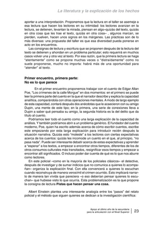 La literatura y la explicación de los hechos 
aportar a una interpretación. Proponemos que la lectura en el taller se asemeje a 
esa lectura que hacen los lectores en su intimidad: los lectores avanzan en la 
lectura, se detienen, levantan la mirada, piensan en algo–quizás del texto, quizás 
en otra cosa que les trae el texto, quizás en otra cosa– , algunos marcan, se 
pierden, vuelven, hacen unos signos en los márgenes. Las prácticas son de lo 
más diversas: una propuesta del taller es que esa diversidad pueda ponerse en 
acto en los encuentros. 
Las consignas de lectura y escritura que se proponen después de la lectura del 
texto se detienen y ahondan en un problema particular; esto requerirá en muchos 
casos volver una y otra vez al texto. Por esa razón, que la primera lectura se haga 
“atentamente” como se propone muchas veces o “distraídamente” como no 
suele proponerse, mucho no importa: habrá más de una oportunidad para 
“atender” al texto. 
Apoyo al último año de la secundaria 
para la articulación con el Nivel Superior 23 
Primer encuentro, primera parte: 
No es lo que parece 
En el primer encuentro proponemos trabajar con el cuento de Edgar Allan 
Poe, “Los crímenes de la calle Morgue” en dos momentos: en el primero se puede 
leer la primera parte del cuento en la que el narrador describe y explica la capacidad 
analítica, comparándola con otras operaciones mentales. A modo de largo ejemplo 
de esta capacidad, contará después dos anécdotas que le acaecieron con su amigo 
Dupin, una mente de este tipo; en la primera, una serie de conexiones lleva a 
Dupin a saber qué pensaba su amigo, la segunda historia es la del delito que da 
título al cuento. 
Podríamos leer todo el cuento como una larga explicación de la capacidad de 
análisis. Y también podríamos abrir a un problema genérico. El fundador del cuento 
moderno, Poe, quien ha escrito además acerca de cómo escribir cuentos, escribe 
este empezando por esta larga explicación para introducir recién después la 
situación narrativa. Quizás esto “moleste” a los lectores con ciertas expectativas 
acerca de los cuentos: quizás les incomode un cuento en el que, al principio, “no 
pasa nada”. Puede ser interesante debatir acerca de estas expectativas y aprender 
a “esperar” a los textos, a empezar a encontrar otros tiempos, diferentes de los de 
otros consumos culturales más transitados, resignificar esos tiempos y empezar a 
encontrar allí significados. O incluso poder dar cuenta de qué es lo que nos aburre 
como lectores. 
En este policial –como en la mayoría de los policiales clásicos– el detective, 
después de investigar y de sumar indicios que no comunica a quienes lo acompa-ñan– 
organiza la explicación final. Con ella convencerá a quienes lo escuchan 
cuando reconstruya de manera verosímil el crimen ocurrido. Esto implicará narrar-lo 
de manera tan vívida que pareciera –o eso deberían pensar quienes lo escu-chan– 
que hubiese visto lo que ocurría. Esta problematización es la que propone 
la consigna de lectura Pistas que hacen pensar una cosa. 
Albert Einstein plantea una interesante analogía entre los “pasos” del relato 
policial y el método que siguen quienes se dedican a la investigación científica: 
 