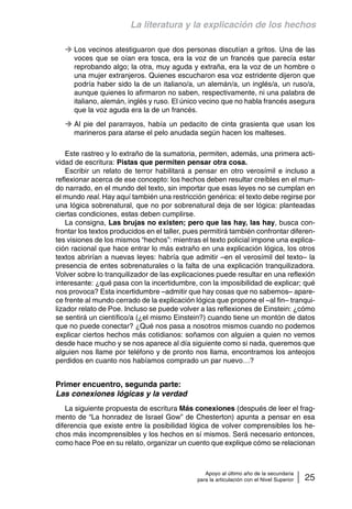 La literatura y la explicación de los hechos 
Los vecinos atestiguaron que dos personas discutían a gritos. Una de las 
voces que se oían era tosca, era la voz de un francés que parecía estar 
reprobando algo; la otra, muy aguda y extraña, era la voz de un hombre o 
una mujer extranjeros. Quienes escucharon esa voz estridente dijeron que 
podría haber sido la de un italiano/a, un alemán/a, un inglés/a, un ruso/a, 
aunque quienes lo afirmaron no saben, respectivamente, ni una palabra de 
italiano, alemán, inglés y ruso. El único vecino que no habla francés asegura 
que la voz aguda era la de un francés. 
Al pie del pararrayos, había un pedacito de cinta grasienta que usan los 
marineros para atarse el pelo anudada según hacen los malteses. 
Este rastreo y lo extraño de la sumatoria, permiten, además, una primera acti-vidad 
de escritura: Pistas que permiten pensar otra cosa. 
Escribir un relato de terror habilitará a pensar en otro verosímil e incluso a 
reflexionar acerca de ese concepto: los hechos deben resultar creíbles en el mun-do 
narrado, en el mundo del texto, sin importar que esas leyes no se cumplan en 
el mundo real. Hay aquí también una restricción genérica: el texto debe regirse por 
una lógica sobrenatural, que no por sobrenatural deja de ser lógica: planteadas 
ciertas condiciones, estas deben cumplirse. 
La consigna, Las brujas no existen; pero que las hay, las hay, busca con-frontar 
los textos producidos en el taller, pues permitirá también confrontar diferen-tes 
visiones de los mismos “hechos”: mientras el texto policial impone una explica-ción 
racional que hace entrar lo más extraño en una explicación lógica, los otros 
textos abrirían a nuevas leyes: habría que admitir –en el verosímil del texto– la 
presencia de entes sobrenaturales o la falta de una explicación tranquilizadora. 
Volver sobre lo tranquilizador de las explicaciones puede resultar en una reflexión 
interesante: ¿qué pasa con la incertidumbre, con la imposibilidad de explicar; qué 
nos provoca? Esta incertidumbre –admitir que hay cosas que no sabemos– apare-ce 
frente al mundo cerrado de la explicación lógica que propone el –al fin– tranqui-lizador 
relato de Poe. Incluso se puede volver a las reflexiones de Einstein: ¿cómo 
se sentirá un científico/a (¿el mismo Einstein?) cuando tiene un montón de datos 
que no puede conectar? ¿Qué nos pasa a nosotros mismos cuando no podemos 
explicar ciertos hechos más cotidianos: soñamos con alguien a quien no vemos 
desde hace mucho y se nos aparece al día siguiente como si nada, queremos que 
alguien nos llame por teléfono y de pronto nos llama, encontramos los anteojos 
perdidos en cuanto nos habíamos comprado un par nuevo…? 
Apoyo al último año de la secundaria 
para la articulación con el Nivel Superior 25 
Primer encuentro, segunda parte: 
Las conexiones lógicas y la verdad 
La siguiente propuesta de escritura Más conexiones (después de leer el frag-mento 
de “La honradez de Israel Gow” de Chesterton) apunta a pensar en esa 
diferencia que existe entre la posibilidad lógica de volver comprensibles los he-chos 
más incomprensibles y los hechos en sí mismos. Será necesario entonces, 
como hace Poe en su relato, organizar un cuento que explique cómo se relacionan 
 