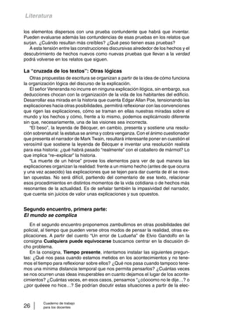 Literatura 
los elementos dispersos con una prueba contundente que habrá que inventar. 
Pueden evaluarse además las contundencias de esas pruebas en los relatos que 
surjan. ¿Cuándo resultan más creíbles? ¿Qué peso tienen esas pruebas? 
A esta tensión entre las construcciones discursivas alrededor de los hechos y el 
descubrimiento de hechos nuevos como nuevas pruebas que llevan a la verdad 
podrá volverse en los relatos que siguen. 
La “cruzada de los textos”: Otras lógicas 
Otras propuestas de escritura se organizan a partir de la idea de cómo funciona 
la organización lógica del discurso de la explicación. 
El señor Veneranda no incurre en ninguna explicación ilógica, sin embargo, sus 
deducciones chocan con la organización de la vida de los habitantes del edificio. 
Desarrollar esa mirada en la historia que cuenta Edgar Allan Poe, tensionando las 
explicaciones hacia otras posibilidades, permitirá reflexionar con las convenciones 
que rigen las explicaciones, cómo se traman en ellas nuestras miradas sobre el 
mundo y los hechos y cómo, frente a lo mismo, podemos explicárnoslo diferente 
sin que, necesariamente, una de las visiones sea incorrecta. 
“El beso”, la leyenda de Bécquer, en cambio, presenta y sostiene una resolu-ción 
sobrenatural: la estatua se anima y cobra venganza. Con el ánimo cuestionador 
que presenta el narrador de Mark Twain, resultará interesante poner en cuestión el 
verosímil que sostiene la leyenda de Bécquer e inventar una resolución realista 
para esa historia: ¿qué habrá pasado “realmente” con el caballero de mármol? Lo 
que implica “re–explicar” la historia. 
“La muerte de un héroe” provee los elementos para ver de qué manera las 
explicaciones organizan la realidad: frente a un mismo hecho (antes de que ocurra 
y una vez acaecido) las explicaciones que se tejen para dar cuenta de él se reve-lan 
opuestas. No será difícil, partiendo del comentario de ese texto, relacionar 
esos procedimientos en distintos momentos de la vida cotidiana o de hechos más 
resonantes de la actualidad. Es de señalar también la impasividad del narrador, 
que cuenta sin juicios de valor unas explicaciones y sus opuestos. 
Segundo encuentro, primera parte: 
El mundo se complica 
En el segundo encuentro proponemos zambullirnos en otras posibilidades del 
policial, al tiempo que pueden verse otros modos de pensar la realidad, otras ex-plicaciones. 
A partir del cuento “Un error de Ludueña” de Elvio Gandolfo en la 
consigna Cualquiera puede equivocarse buscamos centrar en la discusión di-cho 
problema. 
En la consigna, Tiempo presente, intentamos instalar las siguientes pregun-tas: 
¿Qué nos pasa cuando estamos metidos en los acontecimientos y no tene-mos 
el tiempo para reflexionar sobre ellos? ¿Qué nos pasa cuando tampoco tene-mos 
una mínima distancia temporal que nos permita pensarlos? ¿Cuántas veces 
se nos ocurren unas ideas insuperables en cuanto dejamos el lugar de los aconte-cimientos? 
¿Cuántas veces, en esos casos, pensamos “¿cóooomo no le dije…? o 
¿por quéeee no hice…? Se podrían discutir estas situaciones a partir de la elec- 
Cuaderno de trabajo 
26 para los docentes 
 