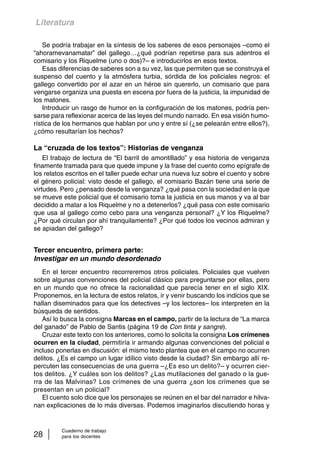 Literatura 
Se podría trabajar en la síntesis de los saberes de esos personajes –como el 
“ahoramevanamatar” del gallego…¿qué podrían repetirse para sus adentros el 
comisario y los Riquelme (uno o dos)?– e introducirlos en esos textos. 
Esas diferencias de saberes son a su vez, las que permiten que se construya el 
suspenso del cuento y la atmósfera turbia, sórdida de los policiales negros: el 
gallego convertido por el azar en un héroe sin quererlo, un comisario que para 
vengarse organiza una puesta en escena por fuera de la justicia, la impunidad de 
los matones. 
Introducir un rasgo de humor en la configuración de los matones, podría pen-sarse 
para reflexionar acerca de las leyes del mundo narrado. En esa visión humo-rística 
de los hermanos que hablan por uno y entre sí (¿se pelearán entre ellos?), 
¿cómo resultarían los hechos? 
La “cruzada de los textos”: Historias de venganza 
El trabajo de lectura de “El barril de amontillado” y esa historia de venganza 
finamente tramada para que quede impune y la frase del cuento como epígrafe de 
los relatos escritos en el taller puede echar una nueva luz sobre el cuento y sobre 
el género policial: visto desde el gallego, el comisario Bazán tiene una serie de 
virtudes. Pero ¿pensado desde la venganza? ¿qué pasa con la sociedad en la que 
se mueve este policial que el comisario toma la justicia en sus manos y va al bar 
decidido a matar a los Riquelme y no a detenerlos? ¿qué pasa con este comisario 
que usa al gallego como cebo para una venganza personal? ¿Y los Riquelme? 
¿Por qué circulan por ahí tranquilamente? ¿Por qué todos los vecinos admiran y 
se apiadan del gallego? 
Tercer encuentro, primera parte: 
Investigar en un mundo desordenado 
En el tercer encuentro recorreremos otros policiales. Policiales que vuelven 
sobre algunas convenciones del policial clásico para preguntarse por ellas, pero 
en un mundo que no ofrece la racionalidad que parecía tener en el siglo XIX. 
Proponemos, en la lectura de estos relatos, ir y venir buscando los indicios que se 
hallan diseminados para que los detectives –y los lectores– los interpreten en la 
búsqueda de sentidos. 
Así lo busca la consigna Marcas en el campo, partir de la lectura de “La marca 
del ganado” de Pablo de Santis (página 19 de Con tinta y sangre). 
Cruzar este texto con los anteriores, como lo solicita la consigna Los crímenes 
ocurren en la ciudad, permitiría ir armando algunas convenciones del policial e 
incluso ponerlas en discusión: el mismo texto plantea que en el campo no ocurren 
delitos. ¿Es el campo un lugar idílico visto desde la ciudad? Sin embargo allí re-percuten 
las consecuencias de una guerra –¿Es eso un delito?– y ocurren cier-tos 
delitos. ¿Y cuáles son los delitos? ¿Las mutilaciones del ganado o la gue-rra 
de las Malvinas? Los crímenes de una guerra ¿son los crímenes que se 
presentan en un policial? 
El cuento solo dice que los personajes se reúnen en el bar del narrador e hilva-nan 
explicaciones de lo más diversas. Podemos imaginarlos discutiendo horas y 
Cuaderno de trabajo 
28 para los docentes 
 