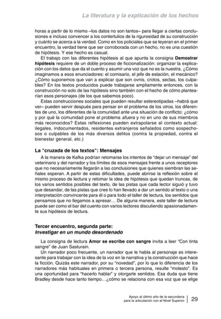 La literatura y la explicación de los hechos 
horas a partir de lo mismo –los datos no son tantos– para llegar a ciertas conclu-siones 
e incluso convencer a los contertulios de la rigurosidad de su construcción 
y cuánto se acerca a la verdad. Como en los policiales que se leyeran en el primer 
encuentro, la verdad tiene que ser corroborada con un hecho, no es una cuestión 
de hipótesis. Y ese hecho es casual. 
El trabajo con las diferentes hipótesis al que apunta la consigna Demostrar 
hipótesis requiere de un doble proceso de ficcionalización: organizar la explica-ción 
con los datos que da el cuento y asumir una voz que no es la nuestra. ¿Cómo 
imaginamos a esos enunciadores: el comisario, el jefe de estación, el mecánico? 
¿Cómo suponemos que van a explicar que son ovnis, crotos, sectas, los culpa-bles? 
En los textos producidos puede trabajarse ampliamente entonces, con la 
construcción no solo de las hipótesis sino también con el hecho de cómo plantea-rían 
esos personajes (de los que sabemos poco). 
Estas construcciones sociales que pueden resultar estereotipadas –habrá que 
ver– pueden servir después para pensar en el problema de los otros, los diferen-tes 
de uno, los diferentes de la comunidad ante una situación de conflicto: ¿cómo 
y por qué la comunidad pone el problema afuera y no en uno de sus miembros 
más reconocidos? Estas reflexiones pueden extrapolarse al contexto actual: 
ilegales, indocumentados, residentes extranjeros señalados como sospecho-sos 
o culpables de los más diversos delitos (contra la propiedad, contra el 
Apoyo al último año de la secundaria 
para la articulación con el Nivel Superior 29 
bienestar general, etc.) 
La cruzada de los textos: Mensajes 
A la manera de Kafka podrían retomarse los intentos de “dejar un mensaje” del 
veterinario y del narrador y los límites de esos mensajes frente a unos receptores 
que no necesariamente llegarán a las conclusiones que quienes siembran las se-ñales 
esperan. A partir de estas dificultades, puede abrirse la reflexión sobre el 
mismo proceso de lectura y retomar la idea de hipótesis que quedan truncas, de 
los varios sentidos posibles del texto, de las pistas que cada lector siguió y tuvo 
que desandar, de las pistas que cree lo han llevado a dar un sentido al texto o una 
interpretación convincente para él o para todo el taller de lectura, los sentidos que 
pensamos que no llegamos a apresar… De alguna manera, este taller de lectura 
puede ser como el bar del cuento con varios lectores discutiendo apasionadamen-te 
sus hipótesis de lectura. 
Tercer encuentro, segunda parte: 
Investigar en un mundo desordenado 
La consigna de lectura Amor se escribe con sangre invita a leer “Con tinta 
sangre” de Juan Sasturain. 
Un narrador poco frecuente, un narrador que le habla al personaje es intere-sante 
para trabajar con la idea de la voz en la narrativa y la construcción que hace 
la ficción. Quizás este narrador, por su “novedad”, por lo que lo diferencia de los 
narradores más habituales en primera o tercera persona, resulte “molesto”. Es 
una oportunidad para “hacerlo hablar” y otorgarle sentidos. Esa duda que tiene 
Bradley desde hace tanto tiempo…¿cómo se relaciona con esa voz que se elige 
 