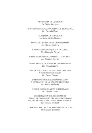 La lectura como práctica sociocultural 
PRESIDENCIA DE LA NACIÓN 
Dr. Néstor Kirchner 
MINISTERIO DE EDUCACIÓN, CIENCIA Y TECNOLOGÍA 
Lic. Daniel Filmus 
SECRETARÍA DE EDUCACIÓN 
Lic. Juan Carlos Tedesco 
SECRETARÍA DE POLÍTICAS UNIVERSITARIAS 
Dr. Alberto Dibbern 
SUBSECRETARÍA DE EQUIDAD Y CALIDAD 
Lic. Alejandra Birgin 
SUBSECRETARÍA DE PLANEAMIENTO EDUCATIVO 
Lic. Osvaldo Devries 
SUBSECRETARÍA DE POLÍTICAS UNIVERSITARIAS 
Lic. Horacio Fazio 
DIRECCIÓN NACIONAL DE GESTIÓN CURRICULAR 
Y FORMACIÓN DOCENTE 
Lic. Laura Pitman 
DIRECCIÓN NACIONAL DE INFORMACIÓN 
Y EVALUACIÓN DE LA CALIDAD EDUCATIVA 
Lic. Marta Kisilevsky 
COORDINACIÓN DE ÁREAS CURRICULARES 
Lic. Cecilia Cresta 
COORDINACIÓN DEL PROGRAMA DE 
“APOYO AL ÚLTIMO AÑO DEL NIVEL SECUNDARIO 
PARA LA ARTICULACIÓN CON EL NIVEL SUPERIOR” 
Lic. Vanesa Cristaldi 
COORDINACIÓN DEL PLAN NACIONAL DE LECTURA 
Dr. Gustavo Bombini 
Apoyo al último año de la secundaria 
para la articulación con el Nivel Superior 3 
 