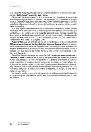 Literatura 
para narrar? Estas preguntas son las que intentan centrar en la discusión las con-signas 
¿Quién habla? y Alguien que vuelve. 
El resultado de la investigación lleva a encontrar un culpable de la muerte de 
Johnny Spinoza y con esto, a la verdad. Y allí se detiene, todo queda en el Guaya-ba 
Club. Encontrar respuestas para este final, confrontándolas con las que tendría 
un policial clásico, permite volver a esas convenciones y analizar cómo, en este 
texto, se desvían. 
A la vez, y pensando también en las convenciones del policial clásico, puede 
trabajarse en la reflexión sobre la misma lectura. Revisar las operaciones que 
pueden hacer los lectores en una segunda lectura: buscar indicios; rastrear los 
datos que fue dando el texto; qué disimuló; cómo, como el lector, Bradley puede 
unir una serie de datos al final con “informaciones” que no pudo ver cuando entró 
–tantos años más tarde– al Guayaba Club. 
Argumentos para un crimen retoma los comentarios de la discusión anterior 
(Milpalmeras en la senda de don Quijote y Madame Bovary) y la primera esce-na 
de la película Alta fidelidad de Stephen Frears puede organizarse un alegato en 
defensa de Milpalmeras en el que podrían discutirse las relaciones entre ficción y 
realidad y de qué manera los límites de una y otra –como construcciones socia-les– 
se entrecruzan. 
Por último, las consignas de escritura Escribir canciones o con canciones y 
Cambiar la tinta se centran en el hecho de que el texto de Sasturain narra un 
mundo atravesado por el verosímil del bolero. El desafío ahora será, a partir de 
otros verosímiles propuestos por otros géneros musicales inventar relatos po-sibles 
que se ajusten a las “condiciones” que proponen los distintos géneros. 
Seguramente funcionarán de manera diferentes historias regidas por las con-venciones 
del punk, el metal, la cumbia, el rocanrol, la murga, el ska, el nü 
metal, el hard core, … 
Un desafío similar propone la última consigna: utilizar una tinta diferente de 
la sangre obligará a reflexionar y mantener verosímiles diferentes para la mis-ma 
historia. 
Cuaderno de trabajo 
30 para los docentes 
 