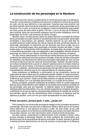 Literatura 
La construcción de los personajes en la literatura 
En este recorrido vamos a problematizar la noción de personaje en la literatura. 
Para ello, comenzaremos invitando a los alumnos a reflexionar acerca de los juicios 
de valor con los que definimos a las personas. Creemos que esta práctica nos 
permitirá habilitar otras formas de entender la constitución de los personajes en la 
literatura. Por un lado, al mostrar los complejos y hasta contradictorios que pueden 
ser esos juicios de valor sobre la gente. Por otro, y ya en el caso de la literatura, 
para avanzar sobre las recurrentes analogías que se suelen establecer entre los 
personajes de ficción y las personas de carne y hueso. 
Muchas veces, las discusiones sobre los textos literarios orientadas al análisis 
de los personajes se suelen centrar en caracterizaciones muy generales: personajes 
principales y secundarios, por ejemplo. Nuestra posición es que este tipo de 
caracterizaciones suelen perder de vista la riqueza de este constructo literario, el 
personaje, atravesado no solamente por las acciones que lleva a cabo sino por 
cómo es interpretado según otros personajes o el propio narrador del relato. Y otras 
tantas veces, en el intercambio entre los lectores, se puede dejar de prestar atención 
a comentarios que tiendan a dar una explicación a esa complejidad, al hecho de que el 
personaje se conforma por dichas variables en los textos literarios narrativos. 
Por ello, hemos seleccionado un recorrido por textos literarios que nos permiten 
evidenciar las relaciones entre las acciones narradas, el tipo de narrador encargado 
de relatarlas y las descripciones sobre los personajes instauradas por esa voz que 
conduce la historia y/o por las voces de otros personajes. También, de esta manera, 
se invitará constantemente a poner en relación saberes sobre el contexto histórico 
de producción de los textos, movimientos estéticos en los que algunos autores se 
inscribían, y además, caracterizaciones generales del siglo XIX en tanto las diversas 
manifestaciones literarias que le son representativas en distintos países. 
Estas decisiones se detallarán a continuación en los comentarios acerca de 
cada parte de este módulo que los profesores podrán trabajar en cada encuentro. 
Cada una de estas partes ha sido titulada en relación con los conocimientos sobre 
la literatura que suponen. Cada una de ellas presenta consignas siempre numera-das 
y se finalizan con una actividad denominada “La cruzada de los textos”. 
Dichas consignas, proponen problemas de sentidos a tener en cuenta luego de la 
lecturas de los textos literarios que habiliten el comentario de los lectores centrado en 
los personajes, pero que, por supuesto, no deberán opacar en la mediación otros 
intereses sobre los textos leídos. A su vez, también proponemos consignas de escritu-ra 
de ficción en las que se retoma a los personajes solicitando la creación de variantes 
que permitan aguzar más los conocimientos sobre la lengua y la literatura que los 
alumnos ya poseen, junto con los que están apropiándose en estos talleres. 
Primer encuentro, primera parte: Y éste...¿Quién es? 
Para comenzar con el recorrido se propone indagar en los conceptos de persona 
y personaje. Se invita a los alumnos a reflexionar sobre lo difícil que es en muchos 
casos determinar si una persona es buena o mala. De este modo, se les pide 
pensar esta cuestión en la literatura enseñándoles que aunque los textos literarios 
nos puedan resonar a la vida real siempre serán construcciones ficcionales. 
De esta manera, presentamos la diferenciación entre realidad y ficción como 
primera entrada al personaje literario, en tanto problema de conocimiento que 
deviene como tal en las prácticas de lectura concretas. Es decir, que por lo general 
nuestras primeras deducciones a la hora de conocer un personaje en la literatura 
Cuaderno de trabajo 
32 para los docentes 
 