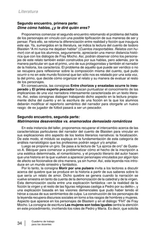Literatura 
Segundo encuentro, primera parte: 
Dime cómo hablas, ¿y te diré quién eres? 
Proponemos comenzar el segundo encuentro retomando el problema del habla 
de los personajes en vínculo con una posible tipificación de sus maneras de ser y 
pensar. Para ello, se retoma la diferenciación entre realidad y ficción que inaugura 
este eje. Ya, sumergidos en la literatura, se indica la lectura del cuento de Isidoro 
Blaisten “A mí nunca me dejaban hablar” (Cuentos insoportables. Relatos con hu-mor 
) con el que los alumnos, seguramente, apreciarán una menor distancia histó-rica 
que con los diálogos de Fray Mocho. Así, podrán observar cómo los persona-jes 
de este relato también están construidos por sus hablas, pero además, por la 
manera particular en que el primo, uno de sus protagonistas y también el narrador 
de la historia, los caracteriza. El problema de aquello que puede ser verídico o no 
se recupera para reflexionar sobre la composición misma del cuento, qué pudo 
ocurrir o no en este mundo ficcional que tan sólo nos es relatado por una sola voz, 
la del primo, que decide cómo organizar el relato y su manera de evaluar al resto 
de los personajes. 
En consecuencia, las consignas Entre chorizos y ensaladas ocurre lo ines-perado 
y El primo experto pescador buscan puntualizar el conocimiento de las 
implicancias de una voz narradora intensamente caracterizada en un texto litera-rio. 
Así, estas consignas dialogan trabajando dicho aspecto en la lectura propia-mente 
dicha del cuento y en la escritura de una ficción en la que los alumnos 
deberán modificar el repertorio semántico del narrador para otorgarle un nuevo 
rasgo: de ex jugador de fútbol pasará a ser un pescador. 
Segundo encuentro, segunda parte: 
Matrimonios desavenidos vs. enamorados demasiado románticos 
En esta instancia del taller, proponemos recuperar el intercambio acerca de las 
características particulares del narrador del cuento de Blaisten para vincular en 
sus explicaciones otro aspecto de los textos literarios narrativos: la focalización. 
De este modo, el módulo se explaya en la fundamentación de esta categoría de 
análisis narratológico que los profesores podrán seguir y/o ampliar. 
Luego se propone un giro. Se pasa a la lectura de “La ajorca de oro” de Gusta-vo 
A. Bécquer para comenzar a problematizar cómo el hecho de la inscripción a 
una estética determinada, el romanticismo, y el proyecto literario del autor hacen 
que una historia en la que vuelven a aparecer personajes vinculados por algún tipo 
de afecto se ficcionalice de otra manera, ya sin humor. Así, esta leyenda nos intro-duce 
en un mundo siniestro y fantástico. 
Por lo tanto, la consigna Morir por una pulsera invita a los lectores a discutir 
acerca del quiebre que se produce en la historia a partir de sus saberes sobre lo 
que sería un relato de amor. Dicho quiebre se genera cuando la narración se 
vuelve siniestra en tanto da cuenta de la demonización de la catedral y de la virgen. 
Esta demonización oscila entre una explicación fantástica –en la realidad de la 
ficción la virgen y el resto de las figuras religiosas castiga a Pedro por su delito–, y 
una explicación basada en las visiones demenciales que pudo haber tenido el 
héroe a causa de sus sentimientos de culpa. La construcción de los personajes de 
la leyenda recupera discursos sociales en torno a los rasgos de hombres y mujeres. 
Aspecto que aparece en los personajes de Blastein y en el diálogo “Flirt” de Fray 
Mocho. La consigna de escritura Las mujeres son todas iguales centra la atención 
en este procedimiento, invirtiendo los roles de Pedro y María. Es decir, que solicita 
Cuaderno de trabajo 
34 para los docentes 
 