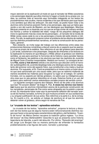 Literatura 
mayor atención en la explicación al modo en que el narrador de Wilde caracteriza 
a los personajes dejando que ellos mismos lo hagan a través de su propia voz. La 
idea, es culminar todo el recorrido aquí formulado indagando en los textos los 
procedimientos más ocultos, menos evidentes a los ojos del lector pero que hacen 
a los sentidos que ellos les atribuyen. De este modo, se podrá hacer notar a los 
alumnos cómo tomamos posición frente a los personajes, algo que ya había apa-recido 
a raíz del cuento de Blastein, por las ideologías que despliegan. Mientras 
Bécquer presenta en su leyenda una voz que se arroga contar de manera verídica 
los hechos y colmar la totalidad del relato –luego de los pequeños diálogos del 
inicio no aparecerán más las voces de los personajes–, el narrador de la novela de 
Wilde varias veces cede la voz a los personajes a través del estilo directo e indi-recto. 
Por ello, la explicación propone volver al problema de los efectos de realidad 
que los distintos procedimientos narrativos, en tanto la construcción de los perso-najes, 
generan. 
Nos obstante, se invita luego del trabajo con las diferencias entre estas dos 
producciones literarias románticas a discutir acerca de un aspecto que los aseme-ja 
y que es propio de la estética. Nos referimos al uso del grotesco para describir 
y, por ende, caracterizar a los personajes. Después de ofrecerles a los lectores en 
la explicación la manera en que Bécquer y Wilde utilizan el grotesco con distintos 
sentidos, ya sea para acentuar lo horroroso de la historia o para parodiar tópicos 
como el fantasma, les pedimos a los alumnos que lean los capítulos de Juvenilia 
de Miguel Cané (Cuentos insoportables. Relatos con humor). La consigna de lec-tura 
Feo, sucio y mal alumno solicita a los alumnos que discutan cómo el narra-dor 
autobiográfico de Juvenilia despliega toda una ideología acerca de los rasgos, 
tanto del accionar como del aspecto físico, que constituirían a los malos y buenos 
alumnos. Por supuesto, el Sr. Cané se presentará a sí mismo como un buen alum-no 
que será sancionado por una causa noble, pero que se redimirá rindiendo de 
manera excelente las materias para recuperar su lugar en el colegio. En cambio 
Corrales, con su aspecto por demás grotesco, no sabrá usar su inteligencia para 
otra cosa que no sea generar disturbios en el aula. Estamos frente a un uso del 
grotesco para reafirmar ciertos estereotipos sociales propios del sentido común. 
La siguiente consigna supone dos trabajos. Ahora se les pide a los alumnos 
que lean “El corazón delator” de Edgar A. Poe. A veces los nervios nos traicio-nan 
busca que los alumnos intercambien acerca de la particular construcción de 
los narradores- personajes de Poe como seres atrapados por la pulsión a ejercer 
el mal. Es interesante hacer notar aquí la permanente reflexión del narrador acer-ca 
de los hechos narrados, la forma en que involucra al lector en sus cavilaciones 
y su singular justificación de sus actos. Nos referimos a la parte 2.a. de la consig-na. 
En cuanto a 2.b., se solicita un trabajo de escritura en el que los alumnos 
deberán volver al grotesco, ahora según la narrativa de Poe. 
La “cruzada de los textos”: episodios extraños 
La cruzada de los textos: “episodios extraños”, propone la lectura y discu-sión 
de tres textos que de alguna manera están reficcionalizando distintos ras-gos 
que hacen a los personajes característicos del gótico y del fantástico. “Cuen-to 
de horror” de Marco Denevi recupera la tradición gótica inglesa. “La chica 
del kiosco” de Elsa Stefánsdótthir reescribe lo que se presenta como historia 
legendaria de Islandia, a partir del absurdo. Por último, “Episodio del enemigo” 
de Jorge Luis Borges trae su manera particular de entender lo fantástico 
problematizando a las figuras del autor, narrador y personaje. 
Cuaderno de trabajo 
36 para los docentes 
 