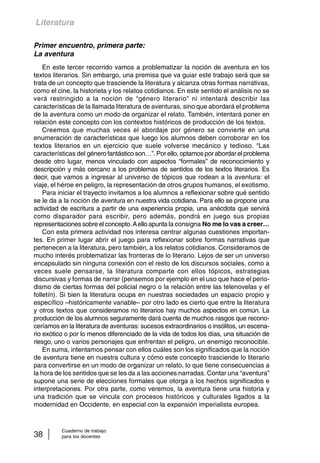 Literatura 
Primer encuentro, primera parte: 
La aventura 
En este tercer recorrido vamos a problematizar la noción de aventura en los 
textos literarios. Sin embargo, una premisa que va guiar este trabajo será que se 
trata de un concepto que trasciende la literatura y alcanza otras formas narrativas, 
como el cine, la historieta y los relatos cotidianos. En este sentido el análisis no se 
verá restringido a la noción de “género literario” ni intentará describir las 
características de la llamada literatura de aventuras, sino que abordará el problema 
de la aventura como un modo de organizar el relato. También, intentará poner en 
relación este concepto con los contextos históricos de producción de los textos. 
Creemos que muchas veces el abordaje por género se convierte en una 
enumeración de características que luego los alumnos deben corroborar en los 
textos literarios en un ejercicio que suele volverse mecánico y tedioso. “Las 
características del género fantástico son…”. Por ello, optamos por abordar el problema 
desde otro lugar, menos vinculado con aspectos “formales” de reconocimiento y 
descripción y más cercano a los problemas de sentidos de los textos literarios. Es 
decir, que vamos a ingresar al universo de tópicos que rodean a la aventura: el 
viaje, el héroe en peligro, la representación de otros grupos humanos, el exotismo. 
Para iniciar el trayecto invitamos a los alumnos a reflexionar sobre qué sentido 
se le da a la noción de aventura en nuestra vida cotidiana. Para ello se propone una 
actividad de escritura a partir de una experiencia propia, una anécdota que servirá 
como disparador para escribir, pero además, pondrá en juego sus propias 
representaciones sobre el concepto. A ello apunta la consigna No me lo vas a creer… 
Con esta primera actividad nos interesa centrar algunas cuestiones importan-tes. 
En primer lugar abrir el juego para reflexionar sobre formas narrativas que 
pertenecen a la literatura, pero también, a los relatos cotidianos. Consideramos de 
mucho interés problematizar las fronteras de lo literario. Lejos de ser un universo 
encapsulado sin ninguna conexión con el resto de los discursos sociales, como a 
veces suele pensarse, la literatura comparte con ellos tópicos, estrategias 
discursivas y formas de narrar (pensemos por ejemplo en el uso que hace el perio-dismo 
de ciertas formas del policial negro o la relación entre las telenovelas y el 
folletín). Si bien la literatura ocupa en nuestras sociedades un espacio propio y 
específico –históricamente variable– por otro lado es cierto que entre la literatura 
y otros textos que consideramos no literarios hay muchos aspectos en común. La 
producción de los alumnos seguramente dará cuenta de muchos rasgos que recono-ceríamos 
en la literatura de aventuras: sucesos extraordinarios o insólitos, un escena-rio 
exótico o por lo menos diferenciado de la vida de todos los días, una situación de 
riesgo, uno o varios personajes que enfrentan el peligro, un enemigo reconocible. 
En suma, intentamos pensar con ellos cuáles son los significados que la noción 
de aventura tiene en nuestra cultura y cómo este concepto trasciende lo literario 
para convertirse en un modo de organizar un relato, lo que tiene consecuencias a 
la hora de los sentidos que se les da a las acciones narradas. Contar una “aventura” 
supone una serie de elecciones formales que otorga a los hechos significados e 
interpretaciones. Por otra parte, como veremos, la aventura tiene una historia y 
una tradición que se vincula con procesos históricos y culturales ligados a la 
modernidad en Occidente, en especial con la expansión imperialista europea. 
Cuaderno de trabajo 
38 para los docentes 
 