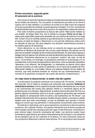 La literatura salta el umbral de la aventura 
Apoyo al último año de la secundaria 
para la articulación con el Nivel Superior 39 
Primer encuentro, segunda parte: 
El escenario de la aventura 
Para iniciar el recorrido intentamos dirigir la mirada hacia dos elementos clásicos 
de los relatos de aventura. Por una parte, la importancia que tiene en la trama la 
ruptura con la vida cotidiana. La aventura se funda en el salto hacia otro espacio 
en el que se pierden las certezas y puede aparecer el peligro. Por otro, la presencia 
fundamental del viaje como motor de la aventura. En especial los relatos de marinos. 
Para este momento proponemos la lectura del cuento “Manuscrito hallado en 
una botella” de Edgar Allan Poe. Así lo señala la consigna Terror en el mar. El 
relato está organizado justamente alrededor de una historia de marinos en el siglo 
XIX. Si bien no es en sentido estricto lo que llamaríamos un relato de aventuras (o 
al menos al estilo de Salgari o Stevenson) sí nos permite reflexionar sobre cómo 
es utilizado el viaje por mar para disparar una situación extraordinaria cercana a 
los relatos góticos de fantasmas. 
Como decíamos, no nos interesa cerrar un conjunto de rasgos que permitan 
identificar la “literatura de aventuras” de una vez y para siempre, sino pensar con los 
alumnos el carácter complejo de las construcciones literarias. En este caso empezar a 
indagar cómo el viaje por mar articula una serie de elementos que llevan a una situación 
fantástica. Podríamos detenernos en el escenario “exótico” del viaje –la isla de 
Java–, la tormenta y el naufragio, la perspectiva centrada en el personaje y en su 
incertidumbre, la forma de mensaje póstumo del cuento, cómo se describe el paulatino 
“descenso a los infiernos” del protagonista. Lo interesante es discutir cómo estos 
recursos funcionan en este cuento en particular y en el marco de la poética de Poe. 
“Manuscrito hallado en una botella” retoma una extensa tradición de los relatos de 
marinos, que está presente también en muchos de sus contemporáneos, y se 
inscribe en la particular concepción del cuento del escritor norteamericano. 
Un viaje hacia lo desconocido: la doble vida del capitán 
A continuación se propone comenzar con la lectura de “El intruso”, el texto eje 
del recorrido. Así lo indica la consigna que antecede este apartado Saltando el 
umbral de la aventura. Como sugerencia puede resultar interesante dar una mirada 
a las ilustraciones del cuento para generar interés e ir centrando alguno de los 
problemas que nos interesan. Seguramente, la anterior lectura del cuento de Poe va a 
generar algunos comentarios, pero si no es así, sugerimos aprovechar ese momento 
para disparar la comparación entre el cuento y las ilustraciones de “El intruso”. Las 
posibles intervenciones de los alumnos resultan de gran interés y animamos a darles 
espacio para que sean escuchadas, ya que es probable que apunten a buscar 
rasgos en común que nos permitirán ir construyendo conocimiento sobre el tema. 
Se trata de un texto largo, por lo que proponemos una lectura en dos encuentros 
sucesivos. De cualquier manera, nos parece interesante que la lectura pueda ser 
interrumpida cuando sea necesario para dar lugar a intervenciones, comentarios o 
para retomar algún momento interesante del relato. Los alumnos suelen hacer 
comentarios espontáneos que abren interpretaciones de los textos o nos advierten 
de las hipótesis que se van urdiendo en la lectura. En esos momentos suele ser 
muy productivo detenerse y discutir esas lecturas. Si no se produce esta situación 
 