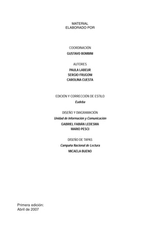 Literatura 
Cuaderno de trabajo 
4 para los docentes 
MATERIAL 
ELABORADO POR 
COORDINACIÓN 
GUSTAVO BOMBINI 
AUTORES 
PAULA LABEUR 
SERGIO FRUGONI 
CAROLINA CUESTA 
EDICIÓN Y CORRECCIÓN DE ESTILO 
Eudeba 
DISEÑO Y DIAGRAMACIÓN 
Unidad de Información y Comunicación 
GABRIEL FABIÁN LEDESMA 
MARIO PESCI 
DISEÑO DE TAPAS 
Campaña Nacional de Lectura 
MICAELA BUENO 
Primera edición: 
Abril de 2007 
 