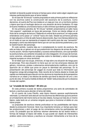 Literatura 
también el docente puede tomarse el tiempo para volver sobre algún aspecto que 
interesa particularmente para el tema tratado. 
En el caso de “El intruso” nuestra propuesta en esta primera parte es reflexionar 
con los alumnos sobre la construcción del escenario de la aventura. Como 
decíamos, el cuento de Poe nos instala en un viaje por mar, en un territorio exótico 
y lejano que tras el naufragio deriva en una situación de terror fantástico. El viaje 
en buena medida es una travesía hacia un sitio ominoso que destruye al personaje. 
En los primeros párrafos de “El intruso” también presenciamos el salto hacia 
“otro espacio”, explicitado en boca del personaje. Como se intenta reflejar en el 
título de la consigna de lectura (“Saltando el umbral de la aventura”) el viaje puede 
entenderse como pasar un “umbral” hacia otro lado. Desde los primeros párrafos 
el viaje adquiere un tinte de salto hacia lo desconocido. Aquí nos interesa detenernos 
en el modo en que se representa el espacio del cuento para dar esa “sensación” 
de pasaje y cómo esa descripción tiene que ver con las acciones posteriores y con 
la trasformación del personaje. 
En este sentido, nuestra idea es ir complejizando la noción de aventura. No 
sólo se trata de un género en el que predominan los disparos de armas de fuego, 
mucha acción, héroes imperturbables y sucesos extraordinarios, sino que también 
la aventura tiene una vertiente vinculada con otra indagación. En el caso de Conrad, 
como veremos, articulada con preguntas sobre la identidad y sobre la empresa 
imperial europea en otros territorios. 
En el relato que nos ocupa, entonces, el viaje abre una situación de riesgo para 
el personaje. Pero esa situación no tiene que ver con las amenazas clásicas del 
género, monstruos, piratas o adversarios extremadamente maléficos, sino con la 
aparición de un doble que pone en jaque la identidad del personaje. En la 
presentación del personaje de Leggat es crucial que toda la información que 
tengamos venga del protagonista. Este recorte de la historia desde la mirada del 
capitán es interesante para discutir con los alumnos la importancia de la perspectiva 
narrativa en un relato y los efectos de sentido que tiene la elección de uno u otro 
punto de vista. En buena medida el efecto de “doble” está producido por la obsesiva 
mirada del capitán. 
La “cruzada de los textos”: Mi otro yo 
En esta primera cruzada de textos proponemos una serie de actividades de 
lectura y escritura para abordar el tema del doble. 
En el cuento de Luisa Peluffo, este tópico literario aparece explícitamente 
retomado. La intención será discutir con los alumnos las diferencias que encuentran 
en el tratamiento del mismo tema en los dos relatos. Aunque se trata de un mismo 
tópico, cada texto es un universo singular que pone a funcionar el doble en una 
trama propia. 
La propuesta de escritura intenta profundizar en las posibilidades del tópico 
desde la producción ficcional. Será muy importante tomarse un tiempo para leer 
las producciones y abrir el juego de los comentarios entre los participantes del 
curso. Es probable que los alumnos retomen elementos de los textos leídos o 
formas de trabajar el tópico del doble, lo que puede ser objeto de interesantes 
análisis sobre cómo lectura y escritura se vinculan íntimamente a la hora de la 
Cuaderno de trabajo 
40 para los docentes 
 