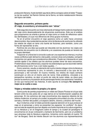 La literatura salta el umbral de la aventura 
producción literaria. A esto también apunta la última consigna sobre el relato “Traspa-so 
de los sueños” de Ramón Gómez de la Serna, en tanto reelaboración literaria 
Apoyo al último año de la secundaria 
para la articulación con el Nivel Superior 41 
del tópico del doble. 
Segundo encuentro, primera parte: 
El viaje, la aventura y el encuentro con “otros” 
Este segundo encuentro se inicia retomando el trabajo hecho sobre la importancia 
del viaje como desencadenante de situaciones aventureras. Esta vez el análisis 
que proponemos se orienta a pensar el viaje como un modo de reflexionar sobre 
las identidades y lo que nos diferencia de otros grupos humanos. 
Ya en el primer encuentro el viaje aparecía como un salto hacia universos 
desconocidos. Aquí pretendemos pensar cómo la literatura de aventuras ha utilizado 
los relatos de viajes en tanto una fuente de ficciones, pero también, como una 
forma de representar al otro. 
Partimos de una idea que puede ser discutida con los alumnos: los viajes son 
momentos de encuentro con lo diferente y en ocasiones de puesta en tensión de 
la propia identidad. 
Trasponer el umbral de lo conocido suele ser una experiencia intensa y muchas 
veces conflictiva (salir del barrio o del pueblo, conocer otras comunidades, compartir 
momentos con gente que consideramos diferente). Puede ser interesante en este 
sentido apelar a los relatos que los alumnos pueden tener de esos encuentros. 
Problematizar esas diferencias y exponer los estereotipos que se esconden detrás 
de afirmaciones como “Los x son todos iguales…”. 
Como veremos, resulta un elemento de mucho interés indagar cómo la literatura 
de aventuras representa lo otro, lo extraño y desconocido a los ojos de los 
personajes y del narrador. En buena medida, los relatos de viajes siempre 
construyen un otro en el mismo acto de narrar. Este problema, vinculado a la 
perspectiva narrativa, es decir al punto de vista de quien relata, es clave para 
pensar la aventura y la posición de los personajes frente a los escenarios “extraños” 
en los que transcurren las historias. A esto apunta la consigna No siempre lo 
mejor es la vuelta a casa. 
Viajes y miradas sobre lo propio y lo ajeno 
Como punto de partida proponemos un relato de Césare Pavese en el que esta 
tensión entre los dos polos de un viaje deriva en la transformación subjetiva del 
personaje. En los extremos del viaje encontramos dos espacios clásicos de los 
relatos modernos: el campo y la ciudad, la pequeña comunidad y la urbe, el mundo 
cerrado y familiar del pueblo y el espacio abierto, diverso y atractivo del mundo. 
Aquí invitamos a leer el relato poniendo especial atención en lo que produce el 
viaje en el personaje y cómo se presentan los espacios “en conflicto”. Es decir, 
que se trata de espacios que han dejado una fuerte impronta en la cultura argentina, 
en su literatura y en el imaginario sobre el campo y la ciudad (el paradigma lo 
encontramos en el par civilización y barbarie de Sarmiento, pero es un problema 
que atraviesa toda la literatura argentina, tomemos como ejemplo el cuento “El 
sur” de Borges). Será de interés discutir con los alumnos sus representaciones 
 