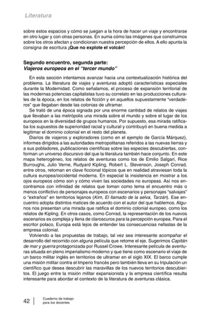Literatura 
sobre estos espacios y cómo se juegan a la hora de hacer un viaje y encontrarse 
en otro lugar y con otras personas. En suma cómo las imágenes que construimos 
sobre los otros afectan y condicionan nuestra percepción de ellos. A ello apunta la 
consigna de escritura ¡Que no explote el volcán! 
Segundo encuentro, segunda parte: 
Viajeros europeos en el “tercer mundo” 
En esta sección intentamos avanzar hacia una contextualización histórica del 
problema. La literatura de viajes y aventuras adoptó características especiales 
durante la Modernidad. Como señalamos, el proceso de expansión territorial de 
las modernas potencias capitalistas tuvo su correlato en las producciones cultura-les 
de la época, en los relatos de ficción y en aquellos supuestamente “verdade-ros” 
que llegaban desde las colonias de ultramar. 
Se trató de una época signada por una enorme cantidad de relatos de viajes 
que llevaban a las metrópolis una mirada sobre el mundo y sobre el lugar de los 
europeos en la diversidad de grupos humanos. Por supuesto, esa mirada ratifica-ba 
los supuestos de superioridad racial y cultural y contribuyó en buena medida a 
legitimar el dominio colonial en el resto del planeta. 
Diarios de viajeros y exploradores (como en el ejemplo de García Márquez), 
informes dirigidos a las autoridades metropolitanas referidos a las nuevas tierras y 
a sus pobladores, publicaciones científicas sobre las especies descubiertas, con-forman 
un universo discursivo del que la literatura también hace conjunto. En este 
mapa heterogéneo, los relatos de aventuras como los de Emilio Salgari, Rice 
Burroughs, Julio Verne, Rudyard Kipling, Robert L. Stevenson, Joseph Conrad, 
entre otros, retoman en clave ficcional tópicos que en realidad atraviesan toda la 
cultura europea/occidental moderna. En especial la insistencia en mostrar a los 
ojos europeos cómo son y cómo viven las sociedades no europeas. Así nos en-contramos 
con infinidad de relatos que toman como tema el encuentro más o 
menos conflictivo de personajes europeos con escenarios y personajes “salvajes” 
o “extraños” en territorios lejanos (Kim, El llamado de la selva, Tarzán). Ese en-cuentro 
adopta distintos matices de acuerdo con el autor del que hablemos. Algu-nos 
nos presentan una mirada que ratifica el dominio colonial europeo, como los 
relatos de Kipling. En otros casos, como Conrad, la representación de los nuevos 
escenarios es compleja y llena de claroscuros para la percepción europea. Para el 
escritor polaco, Europa está lejos de entender las consecuencias nefastas de la 
empresa colonial. 
Volviendo a las propuestas de trabajo, tal vez sea interesante acompañar el 
desarrollo del recorrido con alguna película que retome el eje. Sugerimos Capitán 
de mar y guerra protagonizada por Russel Crowe. Interesante película de aventu-ras 
situada en pleno imperialismo moderno y que tiene como escenario el viaje de 
un barco militar inglés en territorios de ultramar en el siglo XIX. El barco cumple 
una misión militar contra el Imperio francés pero también lleva en su tripulación un 
científico que desea descubrir las maravillas de los nuevos territorios descubier-tos. 
El juego entre la misión militar expansionista y la empresa científica resulta 
interesante para abordar el contexto de la literatura de aventuras clásica. 
Cuaderno de trabajo 
42 para los docentes 
 