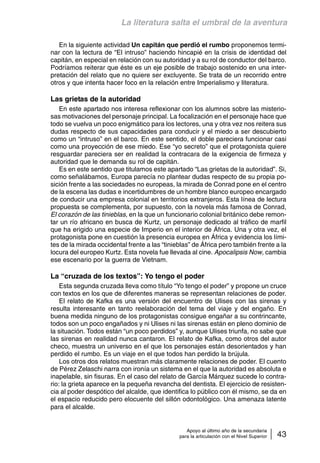 La literatura salta el umbral de la aventura 
En la siguiente actividad Un capitán que perdió el rumbo proponemos termi-nar 
con la lectura de “El intruso” haciendo hincapié en la crisis de identidad del 
capitán, en especial en relación con su autoridad y a su rol de conductor del barco. 
Podríamos reiterar que éste es un eje posible de trabajo sostenido en una inter-pretación 
del relato que no quiere ser excluyente. Se trata de un recorrido entre 
otros y que intenta hacer foco en la relación entre Imperialismo y literatura. 
Las grietas de la autoridad 
En este apartado nos interesa reflexionar con los alumnos sobre las misterio-sas 
motivaciones del personaje principal. La focalización en el personaje hace que 
todo se vuelva un poco enigmático para los lectores, una y otra vez nos reitera sus 
dudas respecto de sus capacidades para conducir y el miedo a ser descubierto 
como un “intruso” en el barco. En este sentido, el doble pareciera funcionar casi 
como una proyección de ese miedo. Ese “yo secreto” que el protagonista quiere 
resguardar pareciera ser en realidad la contracara de la exigencia de firmeza y 
autoridad que le demanda su rol de capitán. 
Es en este sentido que titulamos este apartado “Las grietas de la autoridad”. Si, 
como señalábamos, Europa parecía no plantear dudas respecto de su propia po-sición 
frente a las sociedades no europeas, la mirada de Conrad pone en el centro 
de la escena las dudas e incertidumbres de un hombre blanco europeo encargado 
de conducir una empresa colonial en territorios extranjeros. Esta línea de lectura 
propuesta se complementa, por supuesto, con la novela más famosa de Conrad, 
El corazón de las tinieblas, en la que un funcionario colonial británico debe remon-tar 
un río africano en busca de Kurtz, un personaje dedicado al tráfico de marfil 
que ha erigido una especie de Imperio en el interior de África. Una y otra vez, el 
protagonista pone en cuestión la presencia europea en África y evidencia los lími-tes 
de la mirada occidental frente a las “tinieblas” de África pero también frente a la 
locura del europeo Kurtz. Esta novela fue llevada al cine. Apocalipsis Now, cambia 
ese escenario por la guerra de Vietnam. 
La “cruzada de los textos”: Yo tengo el poder 
Esta segunda cruzada lleva como título “Yo tengo el poder” y propone un cruce 
con textos en los que de diferentes maneras se representan relaciones de poder. 
El relato de Kafka es una versión del encuentro de Ulises con las sirenas y 
resulta interesante en tanto reelaboración del tema del viaje y del engaño. En 
buena medida ninguno de los protagonistas consigue engañar a su contrincante, 
todos son un poco engañados y ni Ulises ni las sirenas están en pleno dominio de 
la situación. Todos están “un poco perdidos” y, aunque Ulises triunfa, no sabe que 
las sirenas en realidad nunca cantaron. El relato de Kafka, como otros del autor 
checo, muestra un universo en el que los personajes están desorientados y han 
perdido el rumbo. Es un viaje en el que todos han perdido la brújula. 
Los otros dos relatos muestran más claramente relaciones de poder. El cuento 
de Pérez Zelaschi narra con ironía un sistema en el que la autoridad es absoluta e 
inapelable, sin fisuras. En el caso del relato de García Márquez sucede lo contra-rio: 
la grieta aparece en la pequeña revancha del dentista. El ejercicio de resisten-cia 
al poder despótico del alcalde, que identifica lo público con él mismo, se da en 
el espacio reducido pero elocuente del sillón odontológico. Una amenaza latente 
para el alcalde. 
Apoyo al último año de la secundaria 
para la articulación con el Nivel Superior 43 
 