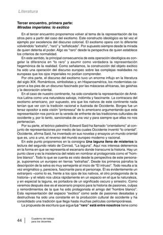 Literatura 
Tercer encuentro, primera parte: 
Miradas imperiales: lo exótico 
En el tercer encuentro proponemos volver al tema de la representación de los 
otros pero a partir del caso del exotismo. Este constructo ideológico es tal vez el 
ejemplo por excelencia del discurso colonial. El exotismo opera con lo diferente 
volviéndolo “extraño”, “raro” y “sofisticado”. Por supuesto siempre desde la mirada 
de quien detenta el poder. Algo es “raro” desde la perspectiva de quien establece 
los criterios de normalidad. 
En este sentido, la principal consecuencia de esta operación ideológica es con-gelar 
la diferencia en “lo raro” y asumir como verdadera la representación 
hegemónica de la realidad. Como señalamos, la construcción del objeto exótico 
ha sido una operación del discurso europeo sobre las complejas realidades no 
europeas que los ojos imperiales no podían comprender. 
Por otra parte, el discurso del exotismo tuvo un enorme influjo en la literatura 
del siglo XIX. Románticos, simbolistas y, en Hispanoamérica, los modernistas ca-yeron 
a los pies de un discurso fascinado por las máscaras africanas, las geishas 
y la decoración oriental. 
En el caso de nuestro continente, ha sido constante la representación de Amé-rica 
Latina como una naturaleza salvaje, indómita y fascinante. La contracara del 
exotismo americano, por supuesto, era que los nativos de este continente nada 
tenían que ver con la tradición racional e ilustrada de Occidente. Borges fue un 
tenaz opositor a esta visión “pintoresca” de lo americano argumentando que esta 
representación nos ponía en la vereda de enfrente de las tradiciones culturales de 
occidente y, por lo tanto, sancionaba de una vez y para siempre que ellas no nos 
pertenecían. 
Por su parte, el teórico palestino Edward Said ha llamado “orientalismo” al con-junto 
de representaciones por medio de las cuales Occidente inventó “lo oriental”. 
Occidente, afirma Said, ha inventado en sus novelas y ensayos un mundo oriental 
que es, uno a uno, el reverso del mundo europeo moderno y racional. 
En este punto proponemos en la consigna Una laguna llena de misterios la 
lectura del segundo relato de Conrad, “La laguna”. Aquí nos interesa detenernos 
en la forma en que se representa el escenario donde transcurre la historia. Hay un 
punto clave y es la insistencia del relato en nombrar al protagonista como el “hom-bre 
blanco”. Todo lo que se cuenta es visto desde la perspectiva de este persona-je, 
suponemos un europeo en tierras “extrañas”. Desde los primeros párrafos la 
descripción de la selva es muy semejante al inicio de “El intruso”. Todo resulta a la 
vez enigmático y, pareciera, fascinante para el personaje. Él es evidentemente un 
extranjero –como lo es, frente a los ojos de los nativos, el otro protagonista de la 
historia– y el relato nos ubica rápidamente en un espacio en el que la naturaleza, 
y en especial la laguna, es portadora de un significado oscuro y siniestro. Como 
veremos después ése es el escenario propicio para la historia de pasiones, culpas 
y remordimientos de la que ha sido protagonista el amigo del “hombre blanco”. 
Esta representación del espacio “exótico” como sede de pasiones desatadas y 
destructivas ha sido una constante en la producción cultural de occidente y ha 
consolidado una tradición que llega hasta muchas películas contemporáneas. 
La propuesta de escritura que sigue Lo “raro” está entre nosotros tiene como 
Cuaderno de trabajo 
44 para los docentes 
 