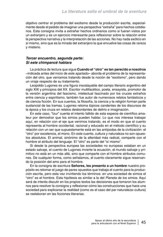 La literatura salta el umbral de la aventura 
objetivo centrar el problema del exotismo desde la producción escrita, especial-mente 
desde el pedido de imaginar una perspectiva “extraña” para hechos cotidia-nos. 
Esta consigna invita a extrañar hechos ordinarios como si fueran vistos por 
un extranjero y es un ejercicio interesante para reflexionar sobre la relación entre 
la perspectiva narrativa y la interpretación de las acciones. No hay nada exótico en 
sí mismo, sino que es la mirada del extranjero la que envuelve las cosas de rareza 
y misterio. 
Apoyo al último año de la secundaria 
para la articulación con el Nivel Superior 45 
Tercer encuentro, segunda parte: 
Si este chimpancé hablara 
La práctica de lectura que sigue Cuando el “otro” es tan parecido a nosotros 
–indicada antes del inicio de este apartado– aborda el problema de la representa-ción 
del otro, que veníamos tratando desde la noción de “exotismo”, pero dando 
un viraje respecto de su tratamiento. 
Leopoldo Lugones es una figura insoslayable del campo literario argentino del 
siglo XIX y principios del XX. Escritor multifacético, poeta, ensayista, promotor de 
la versión argentina del fascismo, intelectual fascinado por los cruces extraños 
entre ciencia y espiritismo, también fue autor de numerosos relatos fantásticos y 
de ciencia ficción. En sus cuentos, la filosofía, la ciencia y la religión forman parte 
sustancial de las tramas. Lugones retoma tópicos candentes de los discursos de 
la época y los cruza en relatos desbordantes de delirio e imaginación. 
En este caso, “Izur” cuenta el intento fallido de esta especie de científico ama-teur 
por demostrar que los simios pueden hablar. Lo que nos interesa trabajar 
aquí, en relación con el eje que venimos tratando, es el modo en que el cuento 
representa al hombre occidental, racional y educado en el método científico y su 
relación con un ser que supuestamente está en las antípodas de la civilización: el 
“otro” por excelencia, el mono. En este cuento, cultura y naturaleza no son opues-tos 
absolutos. El animal, sinónimo de la alteridad más radical, comparte con el 
hombre el atributo del lenguaje. El “otro” es parte del “sí mismo”. 
Si desde la perspectiva europea las sociedades no europeas estaban en un 
estado salvaje, el cuento de Lugones invierte la ecuación, el mundo salvaje y pri-mitivo 
no está en un más allá, sino que comparte con el hombre atributos comu-nes. 
De cualquier forma, como señalamos, el cuento claramente sigue reservan-do 
la posición del amo para el hombre. 
En la consigna de escritura Señores, les presento a un hombre nuestro pro-pósito 
es retomar el juego de pares opuestos que trabaja el cuento para la produc-ción 
escrita, pero esta vez invirtiendo los términos: en una sociedad de simios el 
“otro” es el hombre. Esta hipótesis es similar a la del Planeta de los simios. Aquí 
será de interés discutir en los propios textos las decisiones que tomaron los alum-nos 
para resolver la consigna y reflexionar cómo las construcciones que hace una 
sociedad para explicarse la realidad (como es el caso del par naturaleza–cultura) 
se reelaboran en las ficciones literarias. 
 