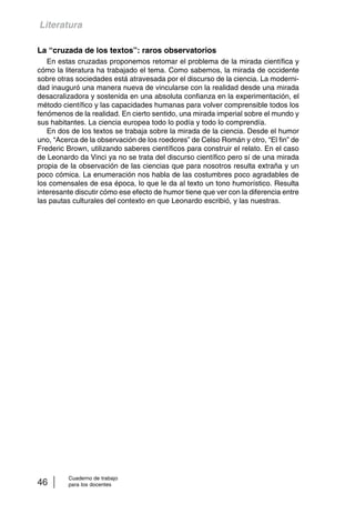 Literatura 
La “cruzada de los textos”: raros observatorios 
En estas cruzadas proponemos retomar el problema de la mirada científica y 
cómo la literatura ha trabajado el tema. Como sabemos, la mirada de occidente 
sobre otras sociedades está atravesada por el discurso de la ciencia. La moderni-dad 
inauguró una manera nueva de vincularse con la realidad desde una mirada 
desacralizadora y sostenida en una absoluta confianza en la experimentación, el 
método científico y las capacidades humanas para volver comprensible todos los 
fenómenos de la realidad. En cierto sentido, una mirada imperial sobre el mundo y 
sus habitantes. La ciencia europea todo lo podía y todo lo comprendía. 
En dos de los textos se trabaja sobre la mirada de la ciencia. Desde el humor 
uno, “Acerca de la observación de los roedores” de Celso Román y otro, “El fin” de 
Frederic Brown, utilizando saberes científicos para construir el relato. En el caso 
de Leonardo da Vinci ya no se trata del discurso científico pero sí de una mirada 
propia de la observación de las ciencias que para nosotros resulta extraña y un 
poco cómica. La enumeración nos habla de las costumbres poco agradables de 
los comensales de esa época, lo que le da al texto un tono humorístico. Resulta 
interesante discutir cómo ese efecto de humor tiene que ver con la diferencia entre 
las pautas culturales del contexto en que Leonardo escribió, y las nuestras. 
Cuaderno de trabajo 
46 para los docentes 
 