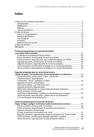 La literatura salta el umbral de la aventura 
Apoyo al último año de la secundaria 
para la articulación con el Nivel Superior 47 
Índice 
La lectura como práctica sociocultural ............................................................................ 5 
Apropiaciones ............................................................................................................ 5 
Mediaciones ............................................................................................................... 6 
Saberes ...................................................................................................................... 7 
Lectura de literatura ................................................................................................... 8 
El taller de lectura ............................................................................................................ 9 
Armar un rompecabezas .......................................................................................... 10 
Escritura de literatura ............................................................................................... 13 
Las consignas .......................................................................................................... 13 
Invención .................................................................................................................. 14 
Restricciones que suman ......................................................................................... 14 
El taller de escritura ....................................................................................................... 15 
Bibliografía .................................................................................................................... 19 
Primera propuesta para un recorrido de lectura 
¿Jura decir toda la verdad? ....................................................................................... 21 
La literatura y la explicación de los hechos .............................................................. 22 
Primer encuentro, primera parte: No es lo que parece ............................................ 23 
Primer encuentro, segunda parte: Las conexiones lógicas y la verdad ................... 25 
Segundo encuentro, primera parte: El mundo se complica ..................................... 26 
Segundo encuentro, segunda parte: El mundo se complica .................................... 27 
Tercer encuentro, primera parte: Investigar en un mundo desordenado ................. 28 
Tercer encuentro, segunda parte: Investigar en un mundo desordenado ................ 29 
Segunda propuesta para un recorrido de lectura 
¿Quién es quién? La construcción de los personajes en la literatura................... 31 
Primer encuentro, primera parte: Y éste...¿Quién es? ............................................. 32 
Primer encuentro, segunda parte: 
“Franchutes”, “tanos”, “gallegos” y criollos ............................................................... 33 
Segundo encuentro, primera parte: 
Dime cómo hablas, ¿y te diré quién eres? ............................................................... 34 
Segundo encuentro, segunda parte: 
Matrimonios desavenidos vs. enamorados demasiado románticos ......................... 34 
Tercer encuentro, primera parte: 
Catedrales endemoniadas y castillos con fantasmas que no asustan ..................... 35 
Tercer encuentro, segunda parte: ¿Usted cree en los fantasmas?... 
A mí me interesan los choclos tiernos...................................................................... 35 
Tercera propuesta para un recorrido de lectura 
Viajes, intrigas y peligro: la literatura salta el umbral de la aventura .................... 37 
Primer encuentro, primera parte: La aventura ......................................................... 38 
Primer encuentro, segunda parte: El escenario de la aventura ............................... 39 
Segundo encuentro, primera parte: 
El viaje, la aventura y el encuentro con “otros” ........................................................ 41 
Segundo encuentro, segunda parte: Viajeros europeos en el “tercer mundo” ......... 42 
Tercer encuentro, primera parte: Miradas imperiales: lo exótico .............................. 44 
Tercer encuentro, segunda parte: Si este chimpancé hablara ................................. 45 
 