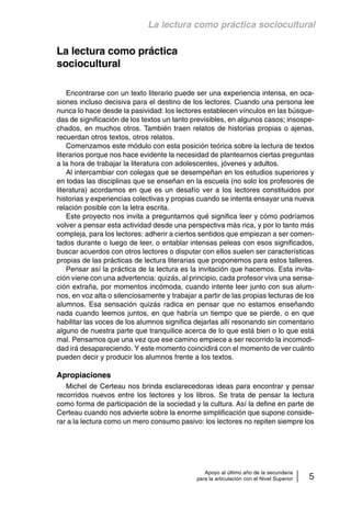 La lectura como práctica sociocultural 
Apoyo al último año de la secundaria 
para la articulación con el Nivel Superior 5 
La lectura como práctica 
sociocultural 
Encontrarse con un texto literario puede ser una experiencia intensa, en oca-siones 
incluso decisiva para el destino de los lectores. Cuando una persona lee 
nunca lo hace desde la pasividad: los lectores establecen vínculos en las búsque-das 
de significación de los textos un tanto previsibles, en algunos casos; insospe-chados, 
en muchos otros. También traen relatos de historias propias o ajenas, 
recuerdan otros textos, otros relatos. 
Comenzamos este módulo con esta posición teórica sobre la lectura de textos 
literarios porque nos hace evidente la necesidad de plantearnos ciertas preguntas 
a la hora de trabajar la literatura con adolescentes, jóvenes y adultos. 
Al intercambiar con colegas que se desempeñan en los estudios superiores y 
en todas las disciplinas que se enseñan en la escuela (no solo los profesores de 
literatura) acordamos en que es un desafío ver a los lectores constituidos por 
historias y experiencias colectivas y propias cuando se intenta ensayar una nueva 
relación posible con la letra escrita. 
Este proyecto nos invita a preguntarnos qué significa leer y cómo podríamos 
volver a pensar esta actividad desde una perspectiva más rica, y por lo tanto más 
compleja, para los lectores: adherir a ciertos sentidos que empiezan a ser comen-tados 
durante o luego de leer, o entablar intensas peleas con esos significados, 
buscar acuerdos con otros lectores o disputar con ellos suelen ser características 
propias de las prácticas de lectura literarias que proponemos para estos talleres. 
Pensar así la práctica de la lectura es la invitación que hacemos. Esta invita-ción 
viene con una advertencia: quizás, al principio, cada profesor viva una sensa-ción 
extraña, por momentos incómoda, cuando intente leer junto con sus alum-nos, 
en voz alta o silenciosamente y trabajar a partir de las propias lecturas de los 
alumnos. Esa sensación quizás radica en pensar que no estamos enseñando 
nada cuando leemos juntos, en que habría un tiempo que se pierde, o en que 
habilitar las voces de los alumnos significa dejarlas allí resonando sin comentario 
alguno de nuestra parte que tranquilice acerca de lo que está bien o lo que está 
mal. Pensamos que una vez que ese camino empiece a ser recorrido la incomodi-dad 
irá desapareciendo. Y este momento coincidirá con el momento de ver cuánto 
pueden decir y producir los alumnos frente a los textos. 
Apropiaciones 
Michel de Certeau nos brinda esclarecedoras ideas para encontrar y pensar 
recorridos nuevos entre los lectores y los libros. Se trata de pensar la lectura 
como forma de participación de la sociedad y la cultura. Así la define en parte de 
Certeau cuando nos advierte sobre la enorme simplificación que supone conside-rar 
a la lectura como un mero consumo pasivo: los lectores no repiten siempre los 
 