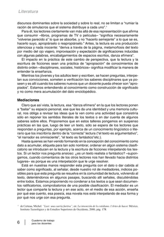 Literatura 
discursos dominantes sobre la sociedad y sobre lo real, no se limitan a “rumiar la 
ración de simulacros que el sistema distribuye a cada uno”.1 
Para él, los lectores ciertamente van más allá de esa representación que afirma 
que consumir –libros, programas de TV o películas– “significa necesariamente 
“volverse parecido a” lo que se absorbe, y no “hacerlo semejante” a lo que se es, 
hacerlo suyo, apropiárselo o reapropiárselo.” Antes, la lectura es una producción 
silenciosa y nada inocente: “deriva a través de la página, metamorfosis del texto 
por medio del ojo viajero, improvisación y expectación de significaciones inducidas 
con algunas palabras, encabalgamientos de espacios escritos, danza efímera”. 
El impacto en la práctica de este cambio de perspectiva, que la lectura y la 
escritura de ficciones sean una práctica de “apropiación” de conocimientos de 
distinto orden –disciplinares, sociales, históricos– significa modificar la manera de 
entender la enseñanza. 
Mientras los jóvenes y los adultos leen y escriben, se hacen preguntas, interpe-lan 
sus convicciones, someten a verificación los saberes disciplinares que ya po-seen 
y es allí cuando los saberes nuevos que un docente pueda ofrecer son “apro-piados”. 
Estamos entendiendo al conocimiento como construcción de significado 
y no como mera acumulación del dato enciclopédico. 
Mediaciones 
Claro que así vista, la lectura, esa “danza efímera” en la que los lectores ponen 
a “bailar” su espacio personal, ese que les da una identidad y una memoria cultu-ral, 
nos obliga a revisar las ideas que la ven como una actividad que consistiría 
sólo en reponer los sentidos literales de los textos o en dar cuenta de algunos 
saberes sobre ellos. Proponemos que en estos talleres pongamos en suspenso 
prácticas en las que, luego de leer un texto, sólo se espera de los lectores que 
respondan a preguntas, por ejemplo, acerca de un conocimiento lingüístico o lite-rario 
que los inscribiría dentro de la “correcta” lectura (“el texto es argumentativo”, 
“el narrador es omnisciente”, “el texto es fantástico”etc.). 
Hasta quienes se han venido formando en la concepción del conocimiento como 
dato a acumular, etiqueta para tan solo nombrar, ordenar en algún sistema clasifi-catorio 
se introducen en la lectura y la escritura de ficciones interpelando los tex-tos. 
Si un lector nos pregunta ansioso: ¿es un texto realista o fantástico? –supon-gamos, 
cuando comentarios de los otros lectores nos han llevado hacia distintos 
lugares– es porque es una interpelación que le urge resolver. 
Está en nuestras manos responder esta pregunta con el dato o dar cabida al 
saber como significado, al señalar, desde nuestro rol de mediadores, indicios po-sibles 
para que esta pregunta se resuelva en la comunidad de lectura, volviendo al 
texto, deteniéndonos en algunos pasajes, buscando allí señales, discutiéndolas 
entre todos. Estamos proponiendo no condenar a los textos a que sean documen-tos 
ratificatorios, comprobatorios de una posible clasificación. El mediador es un 
lector que comparte la lectura y en ese acto, en el medio de esa acción, enseña 
por qué ese cuento, esa poesía, esa novela nos está interpelando de esa forma y 
por qué nos urge con esa pregunta. 
1 de Certeau, Michel. “Leer: una caería furtiva”, en: La invención de lo cotidiano. I Artes de hacer. México, 
Instituto Tecnológico y de Estudios Superiores de Occidente, 2000, pág. 178. 
Cuaderno de trabajo 
6 para los docentes 
 