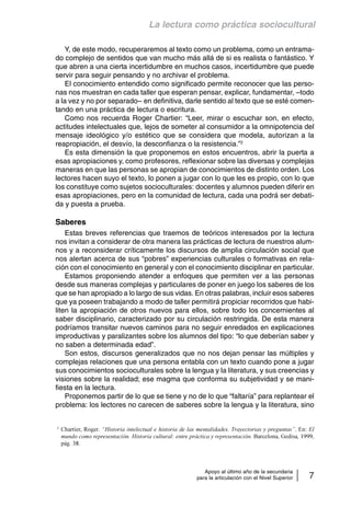 La lectura como práctica sociocultural 
Y, de este modo, recuperaremos al texto como un problema, como un entrama-do 
complejo de sentidos que van mucho más allá de si es realista o fantástico. Y 
que abren a una cierta incertidumbre en muchos casos, incertidumbre que puede 
servir para seguir pensando y no archivar el problema. 
El conocimiento entendido como significado permite reconocer que las perso-nas 
nos muestran en cada taller que esperan pensar, explicar, fundamentar, –todo 
a la vez y no por separado– en definitiva, darle sentido al texto que se esté comen-tando 
Apoyo al último año de la secundaria 
para la articulación con el Nivel Superior 7 
en una práctica de lectura o escritura. 
Como nos recuerda Roger Chartier: “Leer, mirar o escuchar son, en efecto, 
actitudes intelectuales que, lejos de someter al consumidor a la omnipotencia del 
mensaje ideológico y/o estético que se considera que modela, autorizan a la 
reapropiación, el desvío, la desconfianza o la resistencia.”2 
Es esta dimensión la que proponemos en estos encuentros, abrir la puerta a 
esas apropiaciones y, como profesores, reflexionar sobre las diversas y complejas 
maneras en que las personas se apropian de conocimientos de distinto orden. Los 
lectores hacen suyo el texto, lo ponen a jugar con lo que les es propio, con lo que 
los constituye como sujetos socioculturales: docentes y alumnos pueden diferir en 
esas apropiaciones, pero en la comunidad de lectura, cada una podrá ser debati-da 
y puesta a prueba. 
Saberes 
Estas breves referencias que traemos de teóricos interesados por la lectura 
nos invitan a considerar de otra manera las prácticas de lectura de nuestros alum-nos 
y a reconsiderar críticamente los discursos de amplia circulación social que 
nos alertan acerca de sus “pobres” experiencias culturales o formativas en rela-ción 
con el conocimiento en general y con el conocimiento disciplinar en particular. 
Estamos proponiendo atender a enfoques que permiten ver a las personas 
desde sus maneras complejas y particulares de poner en juego los saberes de los 
que se han apropiado a lo largo de sus vidas. En otras palabras, incluir esos saberes 
que ya poseen trabajando a modo de taller permitirá propiciar recorridos que habi-liten 
la apropiación de otros nuevos para ellos, sobre todo los concernientes al 
saber disciplinario, caracterizado por su circulación restringida. De esta manera 
podríamos transitar nuevos caminos para no seguir enredados en explicaciones 
improductivas y paralizantes sobre los alumnos del tipo: “lo que deberían saber y 
no saben a determinada edad”. 
Son estos, discursos generalizados que no nos dejan pensar las múltiples y 
complejas relaciones que una persona entabla con un texto cuando pone a jugar 
sus conocimientos socioculturales sobre la lengua y la literatura, y sus creencias y 
visiones sobre la realidad; ese magma que conforma su subjetividad y se mani-fiesta 
en la lectura. 
Proponemos partir de lo que se tiene y no de lo que “faltaría” para replantear el 
problema: los lectores no carecen de saberes sobre la lengua y la literatura, sino 
2 Chartier, Roger. “Historia intelectual e historia de las mentalidades. Trayectorias y preguntas”. En: El 
mundo como representación. Historia cultural: entre práctica y representación. Barcelona, Gedisa, 1999, 
pág. 38. 
 