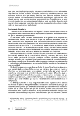 Literatura 
que cada uno de ellos nos muestra que esos conocimientos no son universales, 
sino diversos. No hay ”un lector” al que los mediadores consideremos como meta 
exitosa a alcanzar, sino que existen diversos, muy diversos, lectores. Nosotros 
mismos aunque hemos alcanzado los estudios superiores y continuemos estu-diando 
somos, cada uno de nosotros, lectores distintos. Probablemente al reco-rrer 
este cuaderno y sus propuestas de trabajo, a cada uno de los docentes se le 
ocurran otras preguntas, recorridos alternativos, cruces diferentes, otras miradas 
sobre el texto: ¡así somos los lectores! 
Lectura de literatura 
La literatura es un “discurso de alto impacto”3 para los lectores en el sentido de 
que pone en crisis sus maneras de ver la realidad a través de las diferentes maneras 
en que la reelabora y la reinterpreta. 
Es así como, tanto un texto perteneciente a un género que propone una 
representación literaria más cercana a lo que las personas entienden como “lo 
real” como otro más alejado de este parámetro (pensemos extremos como 
señalábamos antes: la novela realista y el relato fantástico) invitan a sus lectores a 
indagar acerca de “lo posible” o “lo imposible” en aquello que en un sentido amplio 
llamamos realidad. Los lectores toman posición frente a los hechos esa realidad 
re-presentada por la literatura reconsiderando sus creencias anteriores, confirmando 
la validez de alguna de las que ya poseían y/o poniendo en crisis otras. 
Asimismo, la literatura permite a los lectores el acercamiento al conocimiento, a 
los diversos saberes, por su posibilidad de absorber y trabajar, por medio de la 
ficción, todos los tipos de discursos: históricos, políticos, religiosos, mediáticos, 
raciales, sexuales, etc. Los textos literarios tejen una imagen de todos los lenguajes 
que circulan socialmente, de todos los saberes, deseos y esperanzas, desencantos 
y frustraciones colectivas que en un momento histórico constituyen la realidad de 
esa comunidad. 
En definitiva, estamos pensando en un lector de textos literarios entendido como 
una subjetividad compleja. Esto es, que las maneras de pensar de nuestros 
alumnos, sus creencias, están atravesadas y conformadas por una/s historia/s 
sociales y culturales pero también individuales, diversas y diferentes que se 
encuentran permanentemente tensionadas por los discursos sociales a los que 
adscriben y/o rechazan,. Justamente la literatura es proveedora de esos discursos 
sociales que –en el retrabajo que supone– los ofrece a los lectores desde toda su 
complejidad. 
Es difícil que un lector se haga preguntas sobre textos cuyos discursos ratifican 
los modos de pensar más generalizados. No estamos señalando que haya que 
escandalizarlos, pero sí que tenemos que recordar que las instituciones educativas 
suelen ser el único espacio en que los alumnos pueden vincularse con otras 
maneras de decir y pensar la realidad. Aunque muchas veces este trabajo suela 
ser arduo precisamente por aquellas “desconfianzas” que nos recuerda Chartier. 
3 Seguimos a Sarlo, Beatriz. “Los estudios culturales y la crítica literaria en la encrucijada valorativa”, en: 
Lulú Coquette. Revista de Didáctica de la Lengua y la Literatura, Barcelona, Octaedro, Año I, Nro. 2, 
2003. 
Cuaderno de trabajo 
8 para los docentes 
 