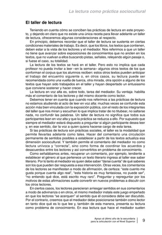 La lectura como práctica sociocultural 
Apoyo al último año de la secundaria 
para la articulación con el Nivel Superior 9 
El taller de lectura 
Teniendo en cuenta cómo se conciben las prácticas de lectura en este proyec-to, 
y dejando en claro que no existe una única receta para llevar adelante un taller 
de lectura, ofreceremos algunas consideraciones al respecto. 
En principio, debemos recordar que el taller de lectura se sustenta en ciertas 
condiciones materiales de trabajo. Es decir, que los libros, los textos que contienen, 
deben estar a la vista de los lectores y el mediador. Nos referimos a que un taller 
no tiene que avanzar sobre exposiciones de conocimientos que no anclen en los 
textos, que no vuelvan a ellos buscando pistas, señales, releyendo algún pasaje o, 
si fuese el caso, su totalidad. 
La lectura de los textos se hará en el taller. Pero esto no implica que cada 
profesor no pueda invitar a leer –en la semana– algunos otros textos de los que 
conforman el corpus que los alumnos reciben: estos otros textos pueden anticipar 
el trabajo del encuentro siguiente o, en otros casos, su lectura puede ser 
recomendada como una vuelta de tuerca, otra mirada, otra opción a alguno de los 
textos que hayan sido trabajados en el taller y hayan despertado un entusiasmo 
que conviene sostener y hacer crecer. 
La lectura en voz alta es, sobre todo, tarea del mediador. Su ventaja: habilita 
más el comentario de los lectores y del mismo docente como lector. 
Debemos tener en cuenta que cuando nos referimos a las prácticas de lectura 
no estamos aludiendo al acto de leer en voz alta: muchas veces se confunde esta 
acción más bien vinculada con la exposición pública, con el resto de los integrantes 
del taller que nos miran y escuchan lo que implica tratar de no titubear, no saltarse 
nada, no confundir las palabras. Un taller de lectura no significa que todos sus 
participantes lean en voz alta y que la práctica se reduzca a ello. Por supuesto que 
siempre el mediador estará dispuesto a preguntar si algún participante desea leer 
y, en ese sentido, dar la voz a quien quiera hacerse cargo de esta tarea. 
Si las prácticas de lectura son prácticas sociales, el taller es la modalidad que 
permite llevarlas adelante como tales. Hacer del comentario una circulación 
permanente de sentidos posibles a establecer a partir de los textos actualiza esa 
dimensión sociocultural. Y también permite el comentario del mediador no como 
lectura unívoca y “correcta”, sino como forma de coordinar los acuerdos y 
desacuerdos entre los lectores y así convertirlos en problema de conocimiento. 
Como señalábamos antes, recuperar un comentario, por ejemplo, tendiente a 
establecer el género al que pertenece un texto literario ingresa al taller ese saber 
literario. Por lo tanto el mediador es quien debe saber “darse cuenta” de qué saberes 
son los que pueden dar respuesta a esa intervención. Otras veces, los comentarios 
de los lectores se manifiestan a modo de afirmación, de certeza: “este cuento me 
gusta porque cuenta algo real”, “esta historia es muy fantasiosa, no puede ser”, 
“no entiendo qué dice, está escrito muy raro”. Preguntar y repreguntar por los 
motivos de estas afirmaciones suele convertir en nuevos problemas a discutir con 
los otros lectores. 
En ciertos casos, los lectores parecieran arriesgar sentidos en sus comentarios 
a modo de adivinanza o en otros, el mismo mediador instala este juego empeñado 
en que los lectores “se acerquen” al sentido que él considera debe ser discutido. 
Por el contrario, creemos que el mediador debe posicionarse también como lector 
en tanto dice qué es lo que lee y, también de esta manera, presenta su lectura 
como problema de conocimiento. En esa lectura que hace el mediador suelen 
 