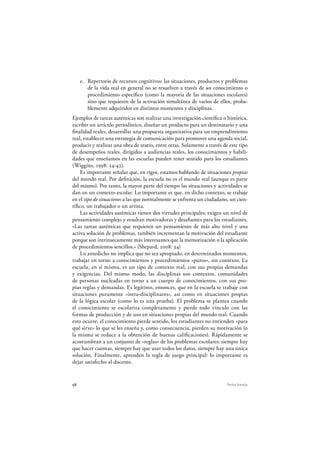58 Pedro Ravela
e. Repertorio de recursos cognitivos: las situaciones, productos y problemas
de la vida real en general no se resuelven a través de un conocimiento o
procedimiento específico (como la mayoría de las situaciones escolares)
sino que requieren de la activación simultánea de varios de ellos, proba-
blemente adquiridos en distintos momentos y disciplinas.
Ejemplos de tareas auténticas son realizar una investigación científica o histórica,
escribir un artículo periodístico, diseñar un producto para un destinatario y una
finalidad reales, desarrollar una propuesta organizativa para un emprendimiento
real, establecer una estrategia de comunicación para promover una agenda social,
producir y realizar una obra de teatro, entre otras. Solamente a través de este tipo
de desempeños reales, dirigidos a audiencias reales, los conocimientos y habili-
dades que enseñamos en las escuelas pueden tener sentido para los estudiantes
(Wiggins, 1998: 34-42).
Es importante señalar que, en rigor, estamos hablando de situaciones propias
del mundo real. Por definición, la escuela no es el mundo real (aunque es parte
del mismo). Por tanto, la mayor parte del tiempo las situaciones y actividades se
dan en un contexto escolar. Lo importante es que, en dicho contexto, se trabaje
en el tipo de situaciones a las que normalmente se enfrenta un ciudadano, un cien-
tífico, un trabajador o un artista.
Las actividades auténticas tienen dos virtudes principales: exigen un nivel de
pensamiento complejo y resultan motivadoras y desafiantes para los estudiantes.
«Las tareas auténticas que requieren un pensamiento de más alto nivel y una
activa solución de problemas, también incrementan la motivación del estudiante
porque son intrínsecamente más interesantes que la memorización o la aplicación
de procedimientos sencillos.» (Shepard, 2008: 34)
Lo antedicho no implica que no sea apropiado, en determinados momentos,
trabajar en torno a conocimientos y procedimientos «puros», sin contexto. La
escuela, en sí misma, es un tipo de contexto real, con sus propias demandas
y exigencias. Del mismo modo, las disciplinas son contextos, comunidades
de personas nucleadas en torno a un cuerpo de conocimientos, con sus pro-
pias reglas y demandas. Es legítimo, entonces, que en la escuela se trabaje con
situaciones puramente «intra-disciplinares», así como en situaciones propias
de la lógica escolar (como lo es una prueba). El problema se plantea cuando
el conocimiento se escolariza completamente y pierde todo vínculo con las
formas de producción y de uso en situaciones propias del mundo real. Cuando
esto ocurre, el conocimiento pierde sentido, los estudiantes no entienden «para
qué sirve» lo que se les enseña y, como consecuencia, pierden su motivación (o
la misma se reduce a la obtención de buenas calificaciones). Rápidamente se
acostumbran a un conjunto de «reglas» de los problemas escolares: siempre hay
que hacer cuentas, siempre hay que usar todos los datos, siempre hay una única
solución. Finalmente, aprenden la regla de juego principal: lo importante es
dejar satisfecho al docente.
 