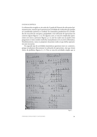CONSIGNAS, DEVOLUCIONES Y CALIFICACIONES 59
EVIDENCIA EMPÍRICA
La información recogida en 160 aulas de 6° grado de Primaria de ocho países lati-
noamericanos, muestra que la presencia de actividades de evaluación que puedan
ser consideradas auténticas es residual. En matemática predominan las activida-
des de evocación de conceptos y propiedades o de realización de operaciones sin
contexto alguno (figuras 1 a 5). En algunos casos, se trata de complicadas opera-
ciones con raíces y potencias (figuras 4 y 5), ante las cuales uno no puede evitar
preguntarse si tiene sentido resolverlas manualmente en la era de la informática.
Simultáneamente, nunca se proponen situaciones reales en que dichas operacio-
nes sean necesarias.
Un segundo tipo de actividades matemáticas aparentan tener un «contexto»,
porque no plantean directamente la realización de operaciones, sino que tienen
«letra» de problema (figuras 6 y 7). Pero se trata de actividades simples que se
Figura 1
 