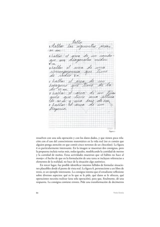 60 Pedro Ravela
Figura 2
resuelven con una sola operación y con los datos dados, y que tienen poca rela-
ción con el uso del conocimiento matemático en la vida real (no es común que
alguien ponga atención en que comió cinco novenos de un chocolate). La figura
6 es particularmente interesante. En la imagen se muestran dos consignas, pero
la propuesta incluía varias más, todas iguales, modificando la cantidad de metros
y la cantidad de moños. Estas actividades muestran que «el hábito no hace al
monje»: el hecho de que en la formulación de una tarea se incluyan referencias a
elementos de la realidad, no hace de la situación algo auténtico.
En tercer lugar, fue posible identificar intentos fallidos de formular situacio-
nes plausibles desde el punto de vista real. La figura 8, perteneciente a un libro de
texto, es un ejemplo interesante. La consigna intenta que el estudiante reflexione
sobre diversos aspectos: qué es lo que se le pide, qué datos se le ofrecen, qué
operaciones necesita realizar (una sola operación), para que, finalmente, dé una
respuesta. La consigna contiene errores. Pide una transformación de decímetros
 