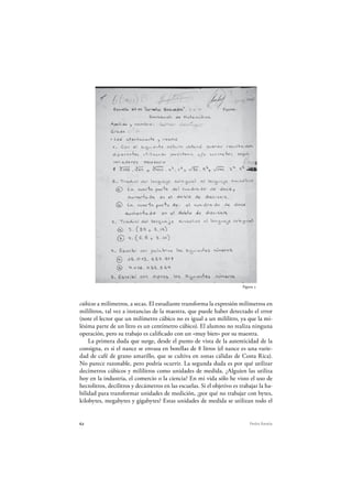 62 Pedro Ravela
cúbicos a milímetros, a secas. El estudiante transforma la expresión milímetros en
mililitros, tal vez a instancias de la maestra, que puede haber detectado el error
(note el lector que un milímetro cúbico no es igual a un mililitro, ya que la mi-
lésima parte de un litro es un centímetro cúbico). El alumno no realiza ninguna
operación, pero su trabajo es calificado con un «muy bien» por su maestra.
La primera duda que surge, desde el punto de vista de la autenticidad de la
consigna, es si el nance se envasa en botellas de 8 litros (el nance es una varie-
dad de café de grano amarillo, que se cultiva en zonas cálidas de Costa Rica).
No parece razonable, pero podría ocurrir. La segunda duda es por qué utilizar
decímetros cúbicos y mililitros como unidades de medida. ¿Alguien las utiliza
hoy en la industria, el comercio o la ciencia? En mi vida sólo he visto el uso de
hectolitros, decilitros y decámetros en las escuelas. Si el objetivo es trabajar la ha-
bilidad para transformar unidades de medición, ¿por qué no trabajar con bytes,
kilobytes, megabytes y gigabytes? Estas unidades de medida se utilizan todo el
Figura 5
 