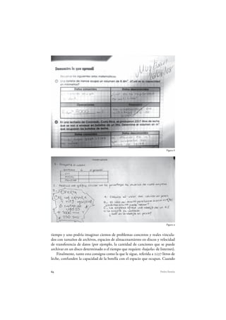 64 Pedro Ravela
Figura 8
Figura 9
tiempo y uno podría imaginar cientos de problemas concretos y reales vincula-
dos con tamaños de archivos, espacios de almacenamiento en discos y velocidad
de transferencia de datos (por ejemplo, la cantidad de canciones que se puede
archivar en un disco determinado o el tiempo que requiere «bajarla» de Internet).
Finalmente, tanto esta consigna como la que le sigue, referida a 2237 litros de
leche, confunden la capacidad de la botella con el espacio que ocupan. Cuando
 