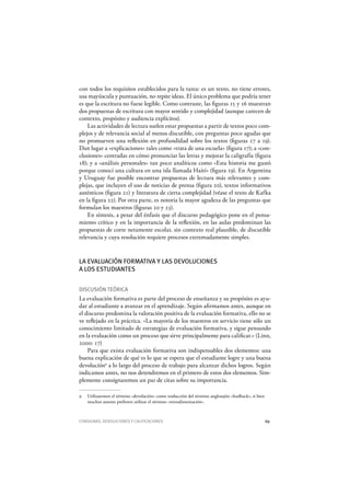 CONSIGNAS, DEVOLUCIONES Y CALIFICACIONES 69
con todos los requisitos establecidos para la tarea: es un texto, no tiene errores,
usa mayúscula y puntuación, no repite ideas. El único problema que podría tener
es que la escritura no fuese legible. Como contraste, las figuras 15 y 16 muestran
dos propuestas de escritura con mayor sentido y complejidad (aunque carecen de
contexto, propósito y audiencia explícitos).
Las actividades de lectura suelen estar propuestas a partir de textos poco com-
plejos y de relevancia social al menos discutible, con preguntas poco agudas que
no promueven una reflexión en profundidad sobre los textos (figuras 17 a 19).
Dan lugar a «explicaciones» tales como «trata de una escuela» (figura 17); a «con-
clusiones» centradas en cómo pronunciar las letras y mejorar la caligrafía (figura
18); y a «análisis personales» tan poco analíticos como «Esta historia me gustó
porque conocí una cultura en una isla llamada H aití» (figura 19). En Argentina
y Uruguay fue posible encontrar propuestas de lectura más relevantes y com-
plejas, que incluyen el uso de noticias de prensa (figura 20), textos informativos
auténticos (figura 21) y literatura de cierta complejidad (véase el texto de K afka
en la figura 22). Por otra parte, es notoria la mayor agudeza de las preguntas que
formulan los maestros (figuras 20 y 23).
En síntesis, a pesar del énfasis que el discurso pedagógico pone en el pensa-
miento crítico y en la importancia de la reflexión, en las aulas predominan las
propuestas de corte netamente escolar, sin contexto real plausible, de discutible
relevancia y cuya resolución requiere procesos extremadamente simples.
LA EVALUACIÓN FORMATIVA Y LAS DEVOLUCIONES
A LOS ESTUDIANTES
DISCUSIÓN TEÓRICA
La evaluación formativa es parte del proceso de enseñanza y su propósito es ayu-
dar al estudiante a avanzar en el aprendizaje. Según afirmamos antes, aunque en
el discurso predomina la valoración positiva de la evaluación formativa, ello no se
ve reflejado en la práctica. «La mayoría de los maestros en servicio tiene sólo un
conocimiento limitado de estrategias de evaluación formativa, y sigue pensando
en la evaluación como un proceso que sirve principalmente para calificar.» (Linn,
2000: 17)
Para que exista evaluación formativa son indispensables dos elementos: una
buena explicación de qué es lo que se espera que el estudiante logre y una buena
devolución9
a lo largo del proceso de trabajo para alcanzar dichos logros. Según
indicamos antes, no nos detendremos en el primero de estos dos elementos. Sim-
plemente consignaremos un par de citas sobre su importancia.
9 Utilizaremos el término «devolución» como traducción del término anglosajón «feedback», si bien
muchos autores prefieren utilizar el término «retroalimentación».
 