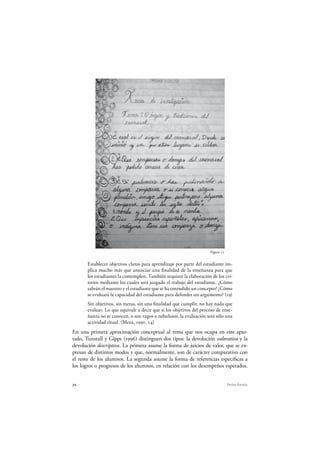 70 Pedro Ravela
Figura 15
Establecer objetivos claros para aprendizaje por parte del estudiante im-
plica mucho más que anunciar una finalidad de la enseñanza para que
los estudiantes la contemplen. También requiere la elaboración de los cri-
terios mediante los cuales será juzgado el trabajo del estudiante. ¿Cómo
sabrán el maestro y el estudiante que se ha entendido un concepto? ¿Cómo
se evaluará la capacidad del estudiante para defender un argumento? (19)
Sin objetivos, sin metas, sin una finalidad que cumplir, no hay nada que
evaluar. Lo que equivale a decir que si los objetivos del proceso de ense-
ñanza no se conocen, o son vagos o nebulosos, la evaluación será sólo una
actividad ritual. (Meza, 1991: 14)
En una primera aproximación conceptual al tema que nos ocupa en este apar-
tado, Tunstall y Gipps (1996) distinguen dos tipos: la devolución valorativa y la
devolución descriptiva. La primera asume la forma de juicios de valor, que se ex-
presan de distintos modos y que, normalmente, son de carácter comparativo con
el resto de los alumnos. La segunda asume la forma de referencias específicas a
los logros o progresos de los alumnos, en relación con los desempeños esperados.
 