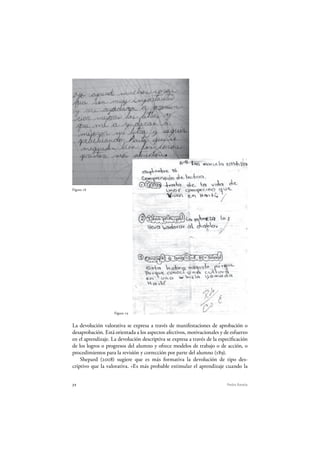 72 Pedro Ravela
Figura 18
Figura 19
Figura 18
La devolución valorativa se expresa a través de manifestaciones de aprobación o
desaprobación. Está orientada a los aspectos afectivos, motivacionales y de esfuerzo
en el aprendizaje. La devolución descriptiva se expresa a través de la especificación
de los logros o progresos del alumno y ofrece modelos de trabajo o de acción, o
procedimientos para la revisión y corrección por parte del alumno (189).
Shepard (2008) sugiere que es más formativa la devolución de tipo des-
criptivo que la valorativa. «Es más probable estimular el aprendizaje cuando la
 