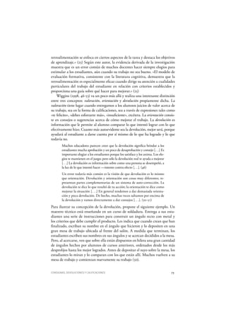 CONSIGNAS, DEVOLUCIONES Y CALIFICACIONES 73
retroalimentación se enfoca en ciertos aspectos de la tarea y destaca los objetivos
de aprendizaje.» (25) Según este autor, la evidencia derivada de la investigación
muestra que es un error común de muchos docentes hacer siempre elogios para
estimular a los estudiantes, aún cuando su trabajo no sea bueno. «El modelo de
evaluación formativa, consistente con la literatura cognitiva, demuestra que la
retroalimentación es especialmente eficaz cuando dirige su atención a cualidades
particulares del trabajo del estudiante en relación con criterios establecidos y
proporciona una guía sobre qué hacer para mejorar.» (25)
Wiggins (1998, 46-53) va un poco más allá y realiza una interesante distinción
entre tres conceptos: valoración, orientación y devolución propiamente dicha. La
valoración tiene lugar cuando entregamos a los alumnos juicios de valor acerca de
su trabajo, sea en la forma de calificaciones, sea a través de expresiones tales como
«te felicito», «debes esforzarte más», «insuficiente», etcétera. La orientación consis-
te en consejos o sugerencias acerca de cómo mejorar el trabajo. La devolución es
información que le permite al alumno comparar lo que intentó lograr con lo que
efectivamente hizo. Cuanto más autoevidente sea la devolución, mejor será, porque
ayudará al estudiante a darse cuenta por sí mismo de lo que ha logrado y lo que
todavía no.
Muchos educadores parecen creer que la devolución significa brindar a los
estudiantes mucha aprobación y un poco de desaprobación y consejo [. . .] Es
importante elogiar a los estudiantes porque los satisface y los anima. Los elo-
gios te mantienen en el juego; pero sólo la devolución real te ayuda a mejorar
[. . .] La devolución es información sobre como una persona se desempeñó, a
la luz de lo que intentó hacer —intento contra efecto [. . .]. (46)
Un error todavía más común es la visión de que devolución es lo mismo
que orientación. Devolución y orientación son cosas muy diferentes; re-
presentan partes complementarias de un sistema de auto-corrección. La
devolución te dice lo que resultó de tu acción; la orientación te dice como
mejorar la situación [. . .] En general tendemos a dar demasiada orienta-
ción y poca devolución. De hecho, muchas veces saltamos por encima de
la devolución y vamos directamente a dar consejos [. . .]. (50-51)
Para ilustrar su concepción de la devolución, propone el siguiente ejemplo. Un
maestro técnico está enseñando en un curso de soldadura. Entrega a sus estu-
diantes una serie de instrucciones para construir un ángulo recto con metal y
los criterios que debe cumplir el producto. Les indica que cuando crean que han
finalizado, escriban su nombre en el ángulo que hicieron y lo depositen en una
gran mesa de trabajo ubicada al frente del salón. A medida que terminan, los
estudiantes escriben sus nombres en sus ángulos y se acercan decididos a la mesa.
Pero, al acercarse, ven que sobre ella están dispuestos en hilera una gran cantidad
de ángulos hechos por alumnos de cursos anteriores, ordenados desde los más
desprolijos hasta los mejor logrados. Antes de depositar el suyo sobre la mesa, los
estudiantes lo miran y lo comparan con los que están allí. Muchos vuelven a su
mesa de trabajo y comienzan nuevamente su trabajo (50).
 